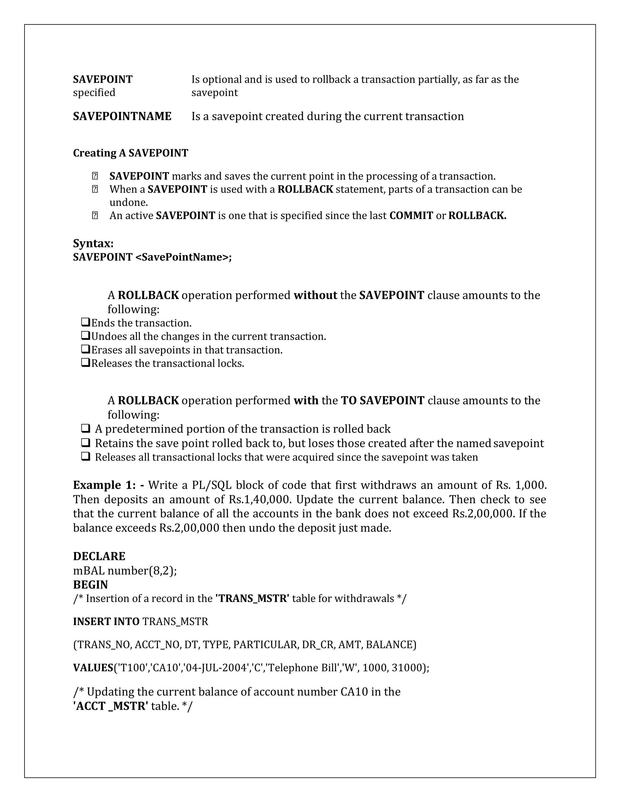 SAVEPOINT Is optional and is used to rollback a transaction partially, as far as the
specified savepoint
SAVEPOINTNAME Is a savepoint created during the current transaction
Creating A SAVEPOINT
SAVEPOINT marks and saves the current point in the processing of a transaction.
When a SAVEPOINT is used with a ROLLBACK statement, parts of a transaction can be
undone.
An active SAVEPOINT is one that is specified since the last COMMIT or ROLLBACK.
Syntax:
SAVEPOINT <SavePointName>;
A ROLLBACK operation performed without the SAVEPOINT clause amounts to the
following:
Ends the transaction.
Undoes all the changes in the current transaction.
Erases all savepoints in that transaction.
Releases the transactional locks.
A ROLLBACK operation performed with the TO SAVEPOINT clause amounts to the
following:
 A predetermined portion of the transaction is rolled back
 Retains the save point rolled back to, but loses those created after the namedsavepoint
 Releases all transactional locks that were acquired since the savepoint was taken
Example 1: - Write a PL/SQL block of code that first withdraws an amount of Rs. 1,000.
Then deposits an amount of Rs.1,40,000. Update the current balance. Then check to see
that the current balance of all the accounts in the bank does not exceed Rs.2,00,000. If the
balance exceeds Rs.2,00,000 then undo the deposit just made.
DECLARE
mBAL number(8,2);
BEGIN
/* Insertion of a record in the 'TRANS_MSTR' table for withdrawals */
INSERT INTO TRANS_MSTR
(TRANS_NO, ACCT_NO, DT, TYPE, PARTICULAR, DR_CR, AMT, BALANCE)
VALUES('T100','CA10','04-JUL-2004','C','Telephone Bill','W', 1000, 31000);
/* Updating the current balance of account number CA10 in the
'ACCT _MSTR' table. */
 