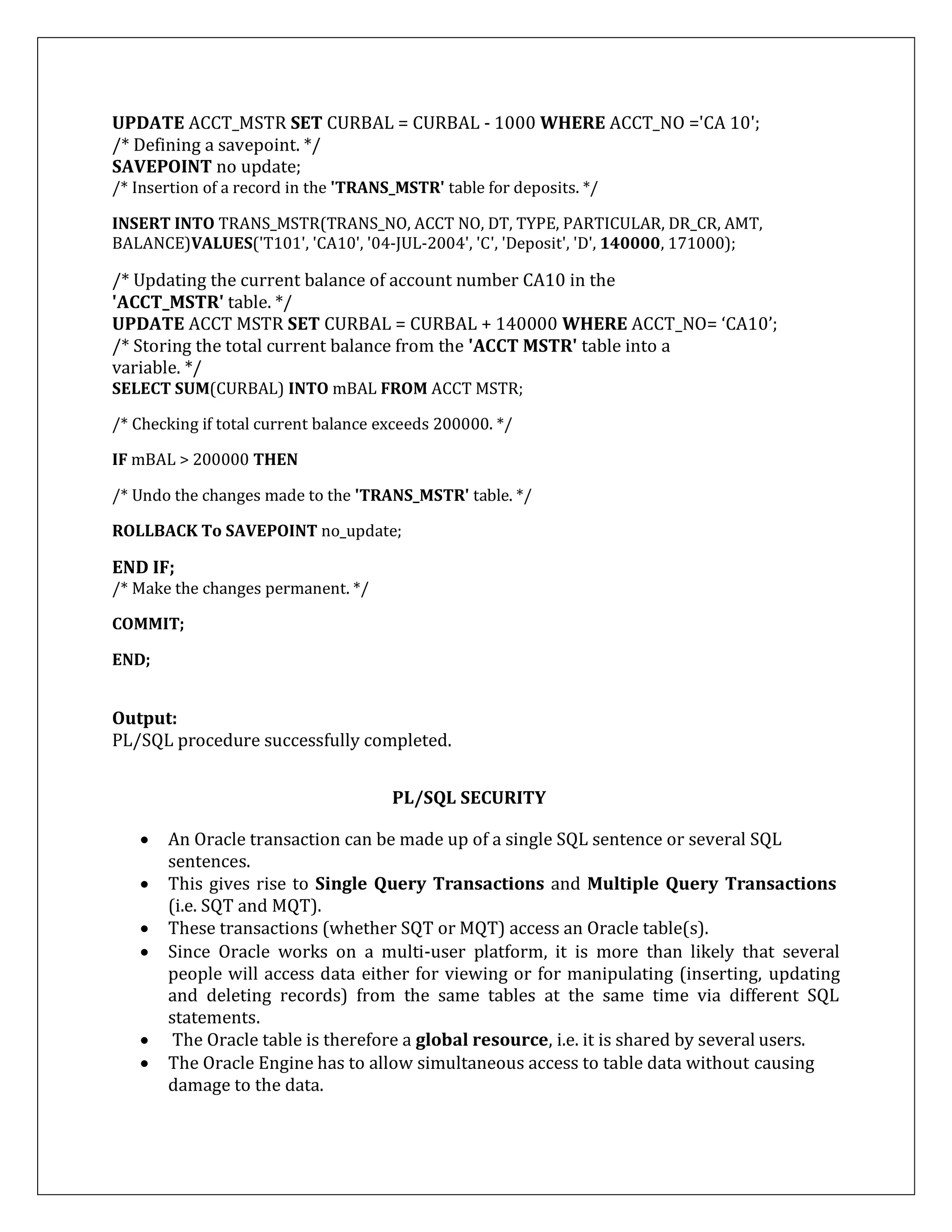 UPDATE ACCT_MSTR SET CURBAL = CURBAL - 1000 WHERE ACCT_NO ='CA 10';
/* Defining a savepoint. */
SAVEPOINT no update;
/* Insertion of a record in the 'TRANS_MSTR' table for deposits. */
INSERT INTO TRANS_MSTR(TRANS_NO, ACCT NO, DT, TYPE, PARTICULAR, DR_CR, AMT,
BALANCE)VALUES('T101', 'CA10', '04-JUL-2004', 'C', 'Deposit', 'D', 140000, 171000);
/* Updating the current balance of account number CA10 in the
'ACCT_MSTR' table. */
UPDATE ACCT MSTR SET CURBAL = CURBAL + 140000 WHERE ACCT_NO= ‘CA10’;
/* Storing the total current balance from the 'ACCT MSTR' table into a
variable. */
SELECT SUM(CURBAL) INTO mBAL FROM ACCT MSTR;
/* Checking if total current balance exceeds 200000. */
IF mBAL > 200000 THEN
/* Undo the changes made to the 'TRANS_MSTR' table. */
ROLLBACK To SAVEPOINT no_update;
END IF;
/* Make the changes permanent. */
COMMIT;
END;
Output:
PL/SQL procedure successfully completed.
PL/SQL SECURITY
 An Oracle transaction can be made up of a single SQL sentence or several SQL
sentences.
 This gives rise to Single Query Transactions and Multiple Query Transactions
(i.e. SQT and MQT).
 These transactions (whether SQT or MQT) access an Oracle table(s).
 Since Oracle works on a multi-user platform, it is more than likely that several
people will access data either for viewing or for manipulating (inserting, updating
and deleting records) from the same tables at the same time via different SQL
statements.
 The Oracle table is therefore a global resource, i.e. it is shared by several users.
 The Oracle Engine has to allow simultaneous access to table data without causing
damage to the data.
 