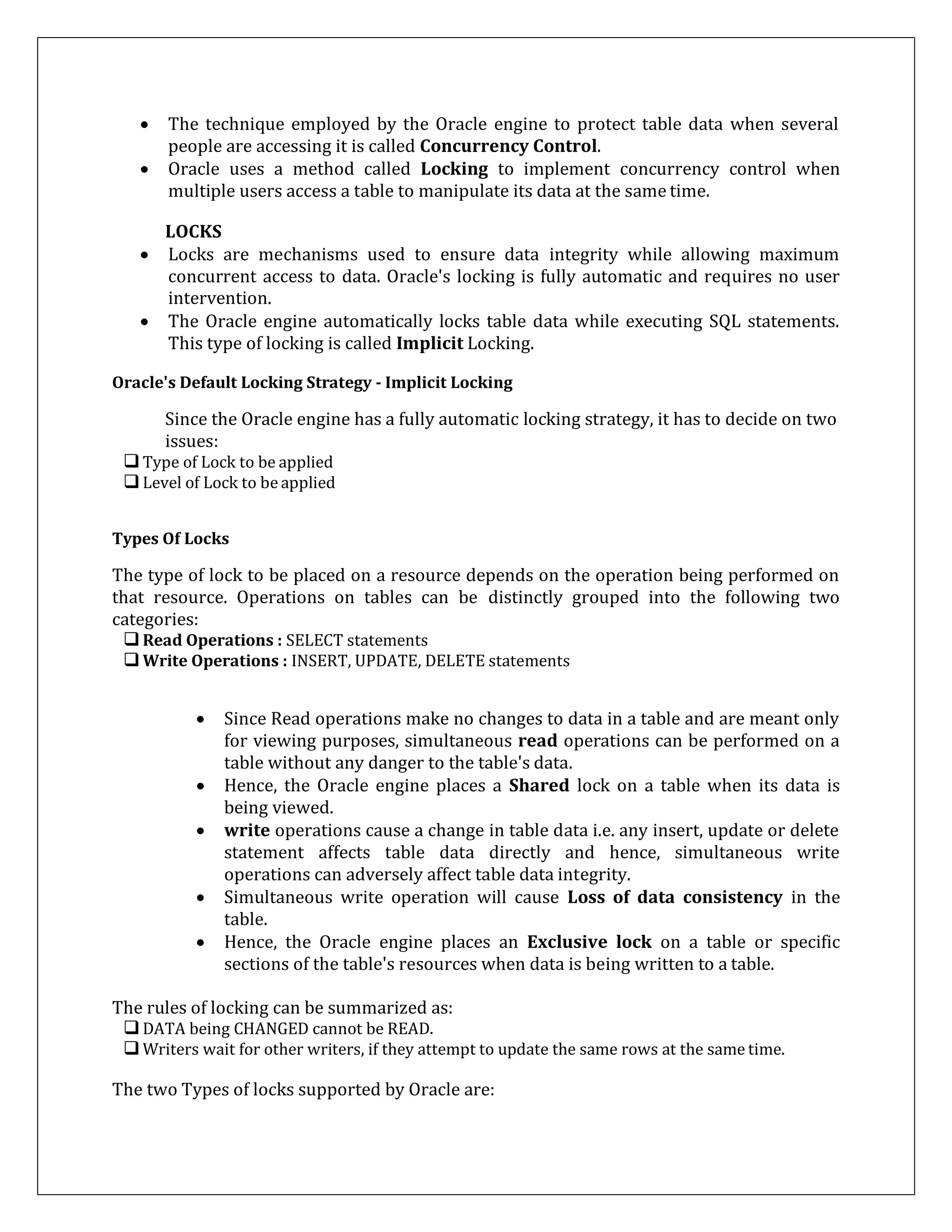  The technique employed by the Oracle engine to protect table data when several
people are accessing it is called Concurrency Control.
 Oracle uses a method called Locking to implement concurrency control when
multiple users access a table to manipulate its data at the same time.
LOCKS
 Locks are mechanisms used to ensure data integrity while allowing maximum
concurrent access to data. Oracle's locking is fully automatic and requires no user
intervention.
 The Oracle engine automatically locks table data while executing SQL statements.
This type of locking is called Implicit Locking.
Oracle's Default Locking Strategy - Implicit Locking
Since the Oracle engine has a fully automatic locking strategy, it has to decide on two
issues:
Type of Lock to be applied
Level of Lock to be applied
Types Of Locks
The type of lock to be placed on a resource depends on the operation being performed on
that resource. Operations on tables can be distinctly grouped into the following two
categories:
Read Operations : SELECT statements
Write Operations : INSERT, UPDATE, DELETE statements
 Since Read operations make no changes to data in a table and are meant only
for viewing purposes, simultaneous read operations can be performed on a
table without any danger to the table's data.
 Hence, the Oracle engine places a Shared lock on a table when its data is
being viewed.
 write operations cause a change in table data i.e. any insert, update or delete
statement affects table data directly and hence, simultaneous write
operations can adversely affect table data integrity.
 Simultaneous write operation will cause Loss of data consistency in the
table.
 Hence, the Oracle engine places an Exclusive lock on a table or specific
sections of the table's resources when data is being written to a table.
The rules of locking can be summarized as:
DATA being CHANGED cannot be READ.
Writers wait for other writers, if they attempt to update the same rows at the same time.
The two Types of locks supported by Oracle are:
 