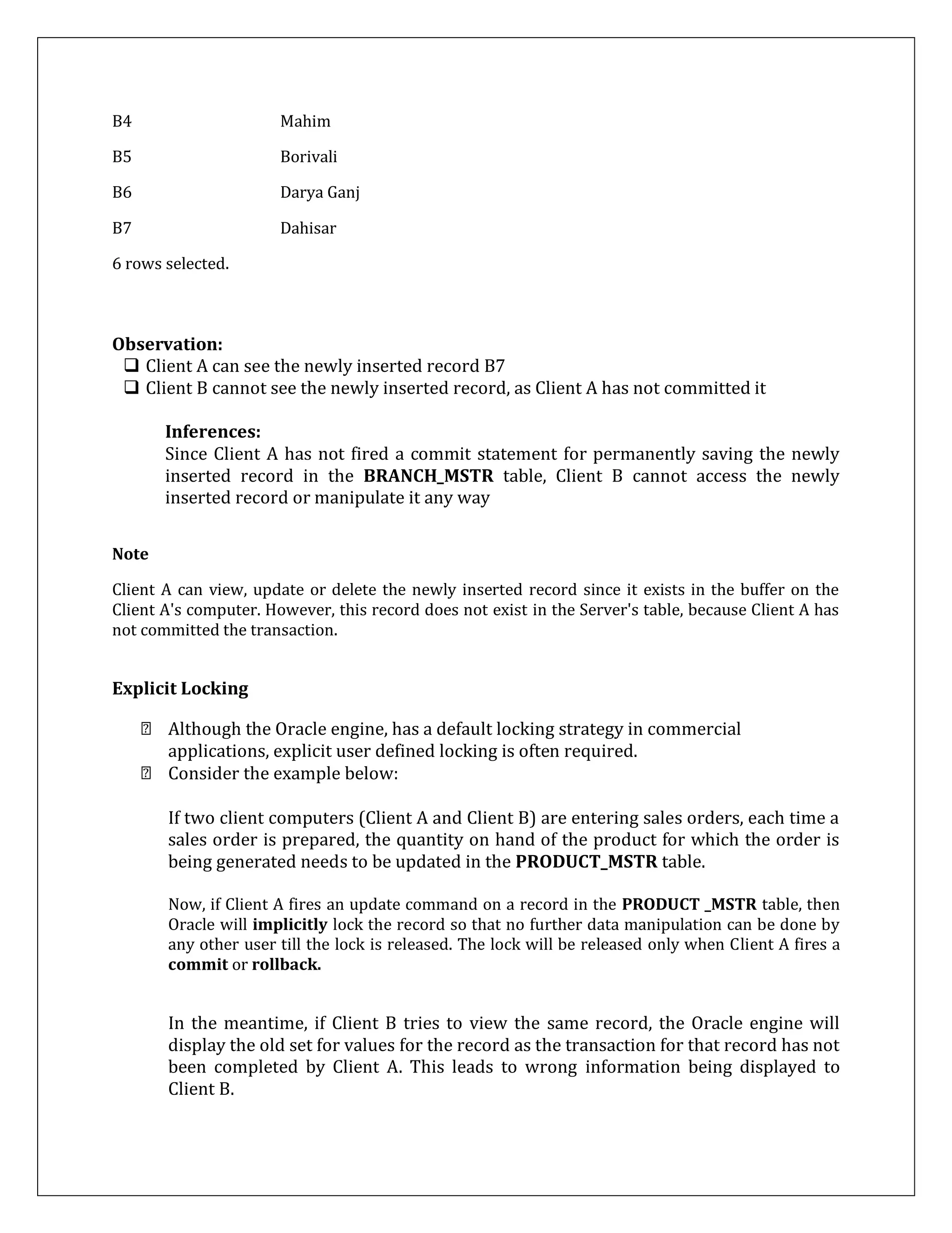 B4 Mahim
B5 Borivali
B6 Darya Ganj
B7 Dahisar
6 rows selected.
Observation:
 Client A can see the newly inserted record B7
 Client B cannot see the newly inserted record, as Client A has not committed it
Inferences:
Since Client A has not fired a commit statement for permanently saving the newly
inserted record in the BRANCH_MSTR table, Client B cannot access the newly
inserted record or manipulate it any way
Note
Client A can view, update or delete the newly inserted record since it exists in the buffer on the
Client A's computer. However, this record does not exist in the Server's table, because Client A has
not committed the transaction.
Explicit Locking
Although the Oracle engine, has a default locking strategy in commercial
applications, explicit user defined locking is often required.
Consider the example below:
If two client computers (Client A and Client B) are entering sales orders, each time a
sales order is prepared, the quantity on hand of the product for which the order is
being generated needs to be updated in the PRODUCT_MSTR table.
Now, if Client A fires an update command on a record in the PRODUCT _MSTR table, then
Oracle will implicitly lock the record so that no further data manipulation can be done by
any other user till the lock is released. The lock will be released only when Client A fires a
commit or rollback.
In the meantime, if Client B tries to view the same record, the Oracle engine will
display the old set for values for the record as the transaction for that record has not
been completed by Client A. This leads to wrong information being displayed to
Client B.
 