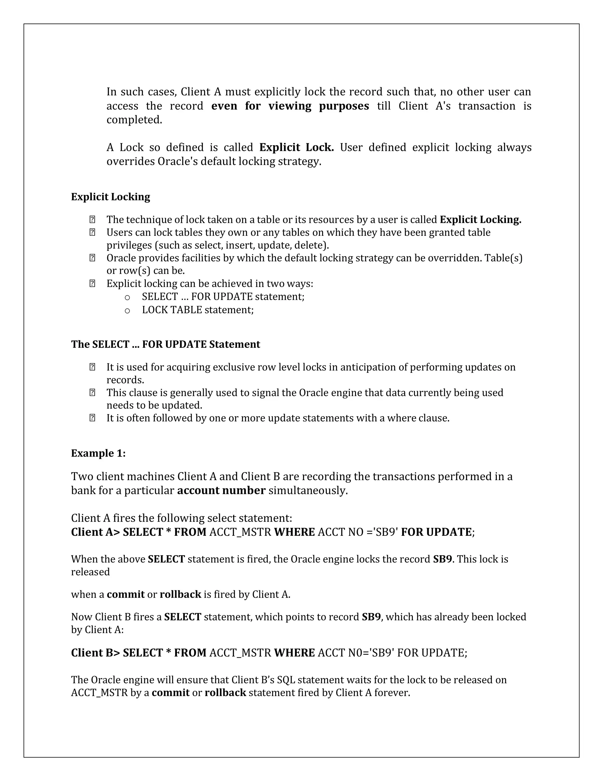 In such cases, Client A must explicitly lock the record such that, no other user can
access the record even for viewing purposes till Client A's transaction is
completed.
A Lock so defined is called Explicit Lock. User defined explicit locking always
overrides Oracle's default locking strategy.
Explicit Locking
The technique of lock taken on a table or its resources by a user is called Explicit Locking.
Users can lock tables they own or any tables on which they have been granted table
privileges (such as select, insert, update, delete).
Oracle provides facilities by which the default locking strategy can be overridden. Table(s)
or row(s) can be.
Explicit locking can be achieved in two ways:
o SELECT … FOR UPDATE statement;
o LOCK TABLE statement;
The SELECT ... FOR UPDATE Statement
It is used for acquiring exclusive row level locks in anticipation of performing updates on
records.
This clause is generally used to signal the Oracle engine that data currently being used
needs to be updated.
It is often followed by one or more update statements with a where clause.
Example 1:
Two client machines Client A and Client B are recording the transactions performed in a
bank for a particular account number simultaneously.
Client A fires the following select statement:
Client A> SELECT * FROM ACCT_MSTR WHERE ACCT NO ='SB9' FOR UPDATE;
When the above SELECT statement is fired, the Oracle engine locks the record SB9. This lock is
released
when a commit or rollback is fired by Client A.
Now Client B fires a SELECT statement, which points to record SB9, which has already been locked
by Client A:
Client B> SELECT * FROM ACCT_MSTR WHERE ACCT N0='SB9' FOR UPDATE;
The Oracle engine will ensure that Client B’s SQL statement waits for the lock to be released on
ACCT_MSTR by a commit or rollback statement fired by Client A forever.
 