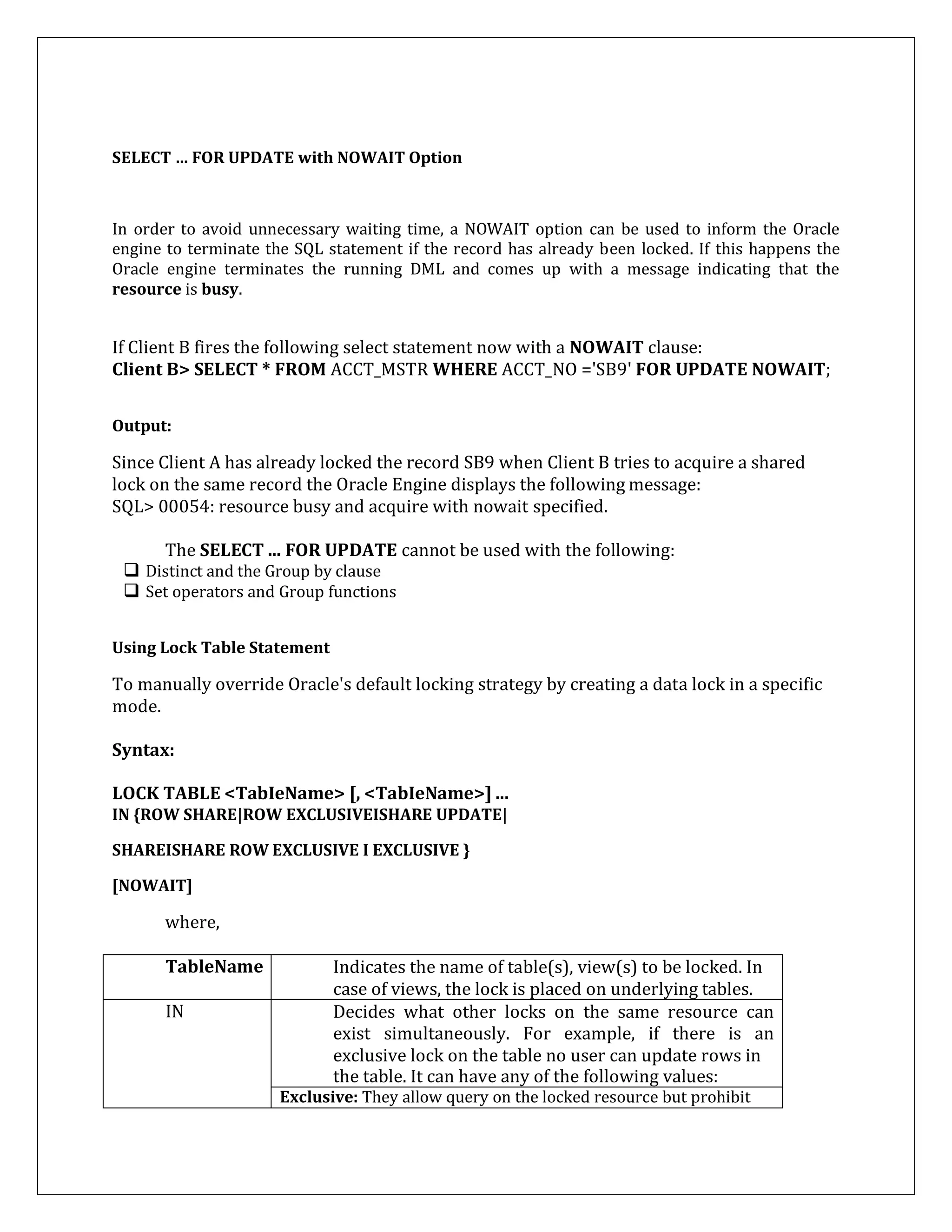 SELECT … FOR UPDATE with NOWAIT Option
In order to avoid unnecessary waiting time, a NOWAIT option can be used to inform the Oracle
engine to terminate the SQL statement if the record has already been locked. If this happens the
Oracle engine terminates the running DML and comes up with a message indicating that the
resource is busy.
If Client B fires the following select statement now with a NOWAIT clause:
Client B> SELECT * FROM ACCT_MSTR WHERE ACCT_NO ='SB9' FOR UPDATE NOWAIT;
Output:
Since Client A has already locked the record SB9 when Client B tries to acquire a shared
lock on the same record the Oracle Engine displays the following message:
SQL> 00054: resource busy and acquire with nowait specified.
The SELECT ... FOR UPDATE cannot be used with the following:
 Distinct and the Group by clause
 Set operators and Group functions
Using Lock Table Statement
To manually override Oracle's default locking strategy by creating a data lock in a specific
mode.
Syntax:
LOCK TABLE <TabIeName> [, <TabIeName>] ...
IN {ROW SHARE|ROW EXCLUSIVEISHARE UPDATE|
SHAREISHARE ROW EXCLUSIVE I EXCLUSIVE }
[NOWAIT]
where,
TableName Indicates the name of table(s), view(s) to be locked. In
case of views, the lock is placed on underlying tables.
IN Decides what other locks on the same resource can
exist simultaneously. For example, if there is an
exclusive lock on the table no user can update rows in
the table. It can have any of the following values:
Exclusive: They allow query on the locked resource but prohibit
 