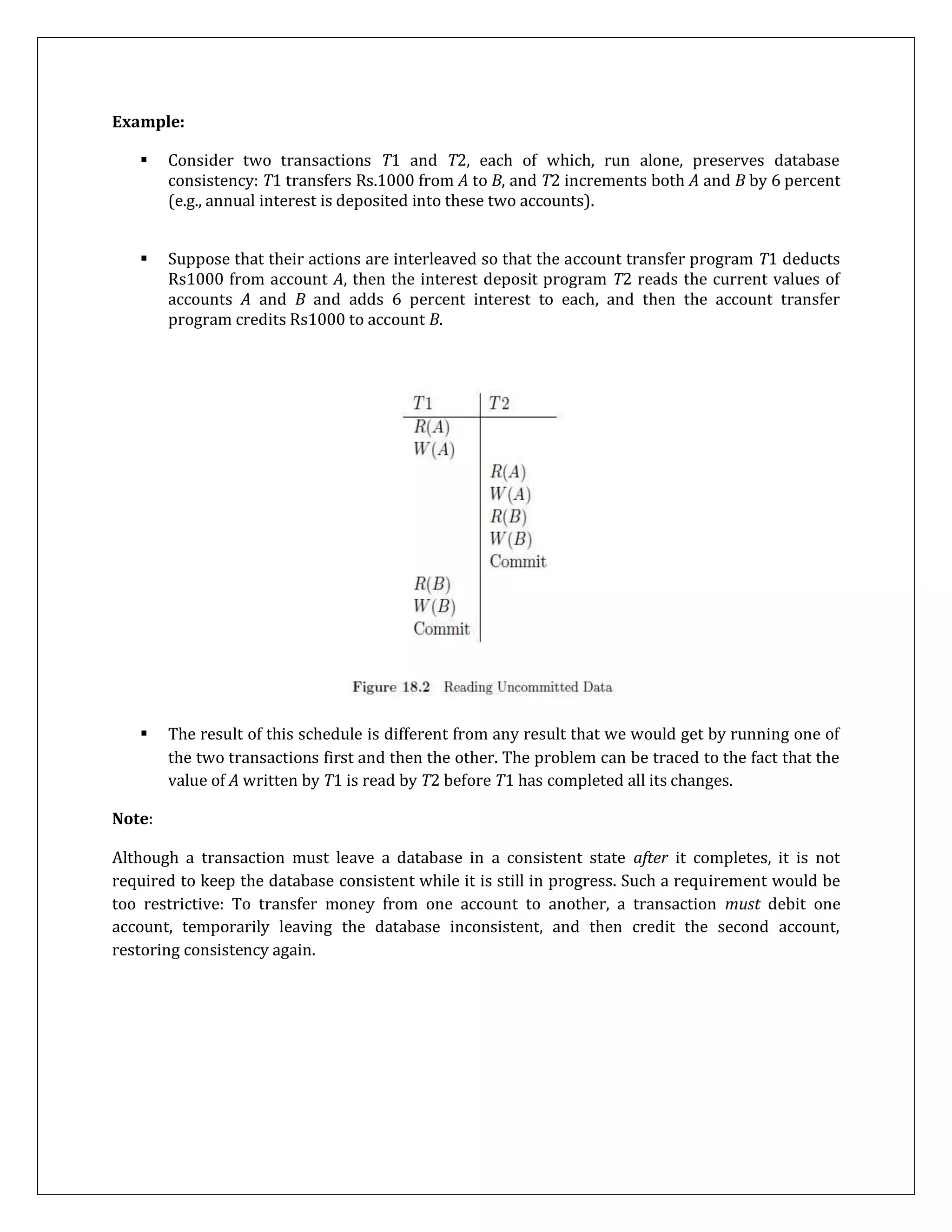 Example:
 Consider two transactions T1 and T2, each of which, run alone, preserves database
consistency: T1 transfers Rs.1000 from A to B, and T2 increments both A and B by 6 percent
(e.g., annual interest is deposited into these two accounts).
 Suppose that their actions are interleaved so that the account transfer program T1 deducts
Rs1000 from account A, then the interest deposit program T2 reads the current values of
accounts A and B and adds 6 percent interest to each, and then the account transfer
program credits Rs1000 to account B.
 The result of this schedule is different from any result that we would get by running one of
the two transactions first and then the other. The problem can be traced to the fact that the
value of A written by T1 is read by T2 before T1 has completed all its changes.
Note:
Although a transaction must leave a database in a consistent state after it completes, it is not
required to keep the database consistent while it is still in progress. Such a requirement would be
too restrictive: To transfer money from one account to another, a transaction must debit one
account, temporarily leaving the database inconsistent, and then credit the second account,
restoring consistency again.
 