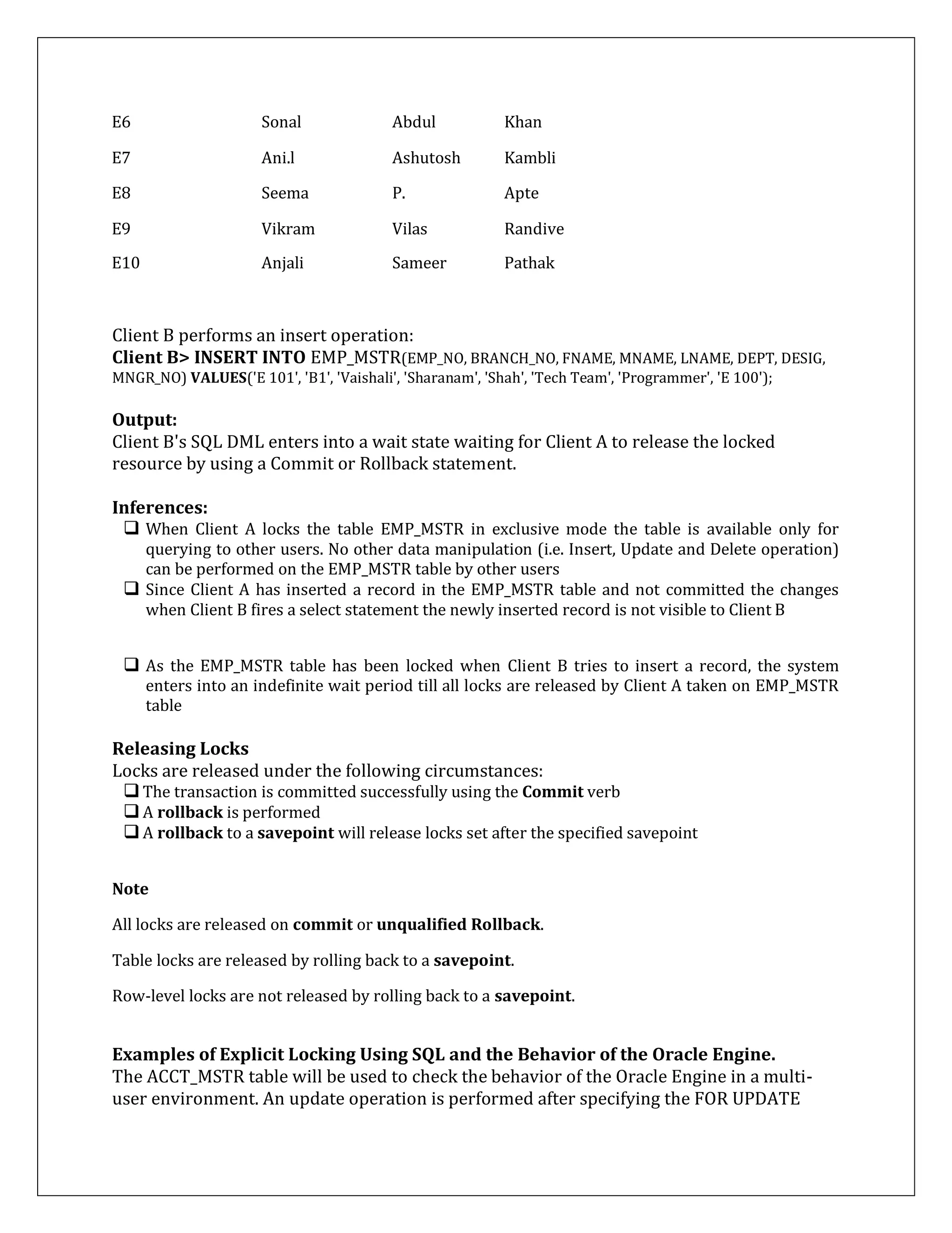 E6 Sonal Abdul Khan
E7 Ani.l Ashutosh Kambli
E8 Seema P. Apte
E9 Vikram Vilas Randive
E10 Anjali Sameer Pathak
Client B performs an insert operation:
Client B> INSERT INTO EMP_MSTR(EMP_NO, BRANCH_NO, FNAME, MNAME, LNAME, DEPT, DESIG,
MNGR_NO) VALUES('E 101', 'B1', 'Vaishali', 'Sharanam', 'Shah', 'Tech Team', 'Programmer', 'E 100');
Output:
Client B's SQL DML enters into a wait state waiting for Client A to release the locked
resource by using a Commit or Rollback statement.
Inferences:
 When Client A locks the table EMP_MSTR in exclusive mode the table is available only for
querying to other users. No other data manipulation (i.e. Insert, Update and Delete operation)
can be performed on the EMP_MSTR table by other users
 Since Client A has inserted a record in the EMP_MSTR table and not committed the changes
when Client B fires a select statement the newly inserted record is not visible to Client B
 As the EMP_MSTR table has been locked when Client B tries to insert a record, the system
enters into an indefinite wait period till all locks are released by Client A taken on EMP_MSTR
table
Releasing Locks
Locks are released under the following circumstances:
The transaction is committed successfully using the Commit verb
A rollback is performed
A rollback to a savepoint will release locks set after the specified savepoint
Note
All locks are released on commit or unqualified Rollback.
Table locks are released by rolling back to a savepoint.
Row-level locks are not released by rolling back to a savepoint.
Examples of Explicit Locking Using SQL and the Behavior of the Oracle Engine.
The ACCT_MSTR table will be used to check the behavior of the Oracle Engine in a multi-
user environment. An update operation is performed after specifying the FOR UPDATE
 