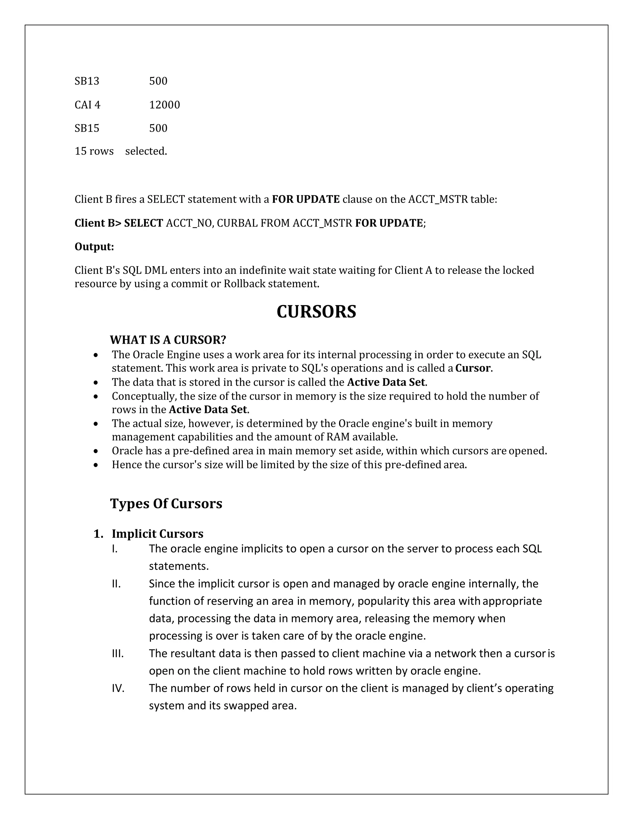 SB13 500
CAI 4 12000
SB15 500
15 rows selected.
Client B fires a SELECT statement with a FOR UPDATE clause on the ACCT_MSTR table:
Client B> SELECT ACCT_NO, CURBAL FROM ACCT_MSTR FOR UPDATE;
Output:
Client B's SQL DML enters into an indefinite wait state waiting for Client A to release the locked
resource by using a commit or Rollback statement.
CURSORS
WHAT IS A CURSOR?
 The Oracle Engine uses a work area for its internal processing in order to execute an SQL
statement. This work area is private to SQL's operations and is called a Cursor.
 The data that is stored in the cursor is called the Active Data Set.
 Conceptually, the size of the cursor in memory is the size required to hold the number of
rows in the Active Data Set.
 The actual size, however, is determined by the Oracle engine's built in memory
management capabilities and the amount of RAM available.
 Oracle has a pre-defined area in main memory set aside, within which cursors are opened.
 Hence the cursor's size will be limited by the size of this pre-defined area.
Types Of Cursors
1. Implicit Cursors
I. The oracle engine implicits to open a cursor on the server to process each SQL
statements.
II. Since the implicit cursor is open and managed by oracle engine internally, the
function of reserving an area in memory, popularity this area withappropriate
data, processing the data in memory area, releasing the memory when
processing is over is taken care of by the oracle engine.
III. The resultant data is then passed to client machine via a network then a cursoris
open on the client machine to hold rows written by oracle engine.
IV. The number of rows held in cursor on the client is managed by client’s operating
system and its swapped area.
 