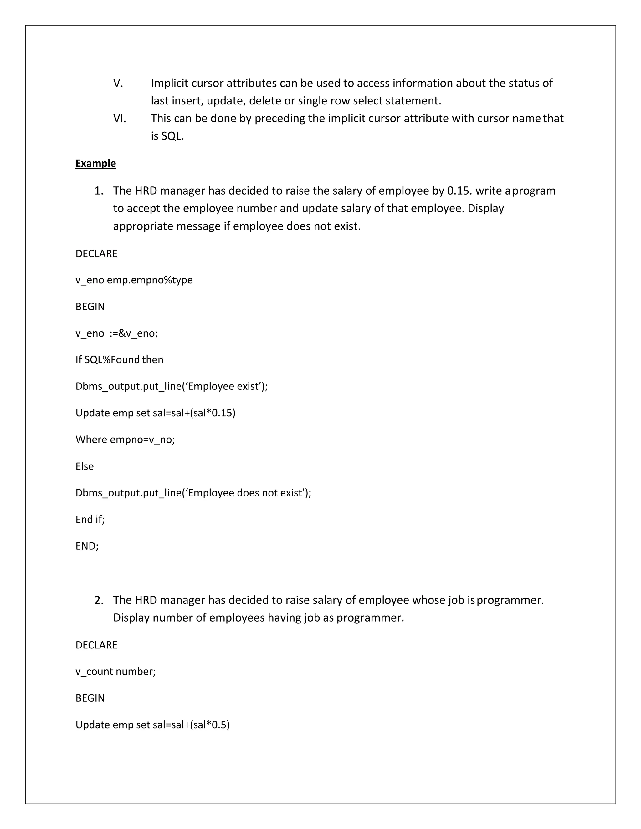 V. Implicit cursor attributes can be used to access information about the status of
last insert, update, delete or single row select statement.
VI. This can be done by preceding the implicit cursor attribute with cursor namethat
is SQL.
Example
1. The HRD manager has decided to raise the salary of employee by 0.15. write aprogram
to accept the employee number and update salary of that employee. Display
appropriate message if employee does not exist.
DECLARE
v_eno emp.empno%type
BEGIN
v_eno :=&v_eno;
If SQL%Found then
Dbms_output.put_line(‘Employee exist’);
Update emp set sal=sal+(sal*0.15)
Where empno=v_no;
Else
Dbms_output.put_line(‘Employee does not exist’);
End if;
END;
2. The HRD manager has decided to raise salary of employee whose job isprogrammer.
Display number of employees having job as programmer.
DECLARE
v_count number;
BEGIN
Update emp set sal=sal+(sal*0.5)
 