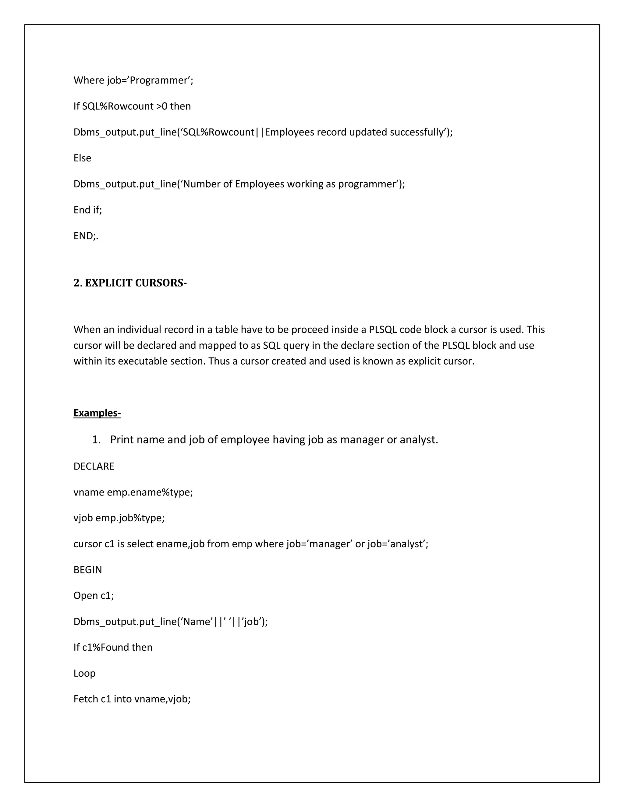 Where job=’Programmer’;
If SQL%Rowcount >0 then
Dbms_output.put_line(‘SQL%Rowcount||Employees record updated successfully’);
Else
Dbms_output.put_line(‘Number of Employees working as programmer’);
End if;
END;.
2. EXPLICIT CURSORS-
When an individual record in a table have to be proceed inside a PLSQL code block a cursor is used. This
cursor will be declared and mapped to as SQL query in the declare section of the PLSQL block and use
within its executable section. Thus a cursor created and used is known as explicit cursor.
Examples-
1. Print name and job of employee having job as manager or analyst.
DECLARE
vname emp.ename%type;
vjob emp.job%type;
cursor c1 is select ename,job from emp where job=’manager’ or job=’analyst’;
BEGIN
Open c1;
Dbms_output.put_line(‘Name’||’ ‘||’job’);
If c1%Found then
Loop
Fetch c1 into vname,vjob;
 