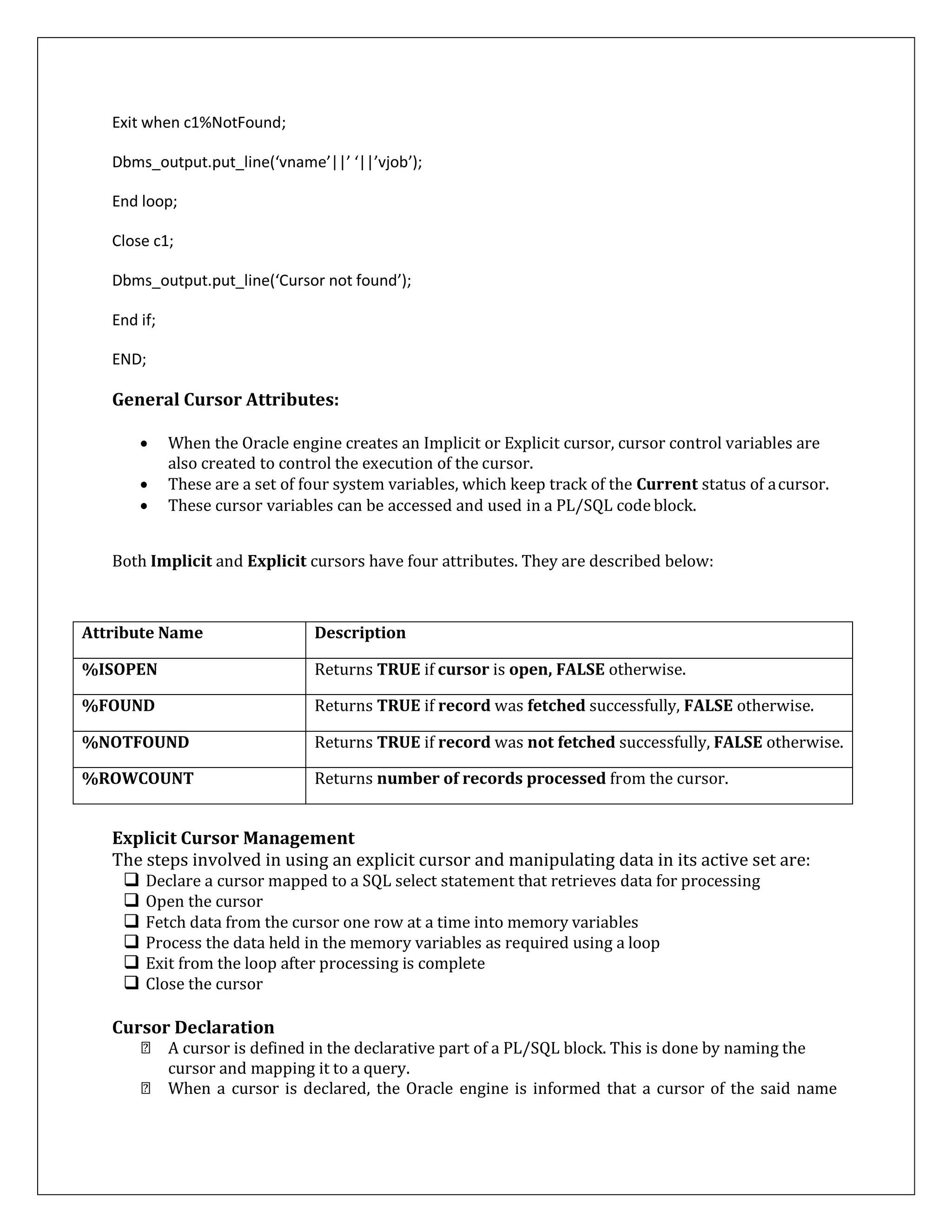 Exit when c1%NotFound;
Dbms_output.put_line(‘vname’||’ ‘||’vjob’);
End loop;
Close c1;
Dbms_output.put_line(‘Cursor not found’);
End if;
END;
General Cursor Attributes:
 When the Oracle engine creates an Implicit or Explicit cursor, cursor control variables are
also created to control the execution of the cursor.
 These are a set of four system variables, which keep track of the Current status of acursor.
 These cursor variables can be accessed and used in a PL/SQL code block.
Both Implicit and Explicit cursors have four attributes. They are described below:
Attribute Name Description
%ISOPEN Returns TRUE if cursor is open, FALSE otherwise.
%FOUND Returns TRUE if record was fetched successfully, FALSE otherwise.
%NOTFOUND Returns TRUE if record was not fetched successfully, FALSE otherwise.
%ROWCOUNT Returns number of records processed from the cursor.
Explicit Cursor Management
The steps involved in using an explicit cursor and manipulating data in its active set are:
 Declare a cursor mapped to a SQL select statement that retrieves data for processing
 Open the cursor
 Fetch data from the cursor one row at a time into memory variables
 Process the data held in the memory variables as required using a loop
 Exit from the loop after processing is complete
 Close the cursor
Cursor Declaration
A cursor is defined in the declarative part of a PL/SQL block. This is done by naming the
cursor and mapping it to a query.
When a cursor is declared, the Oracle engine is informed that a cursor of the said name
 