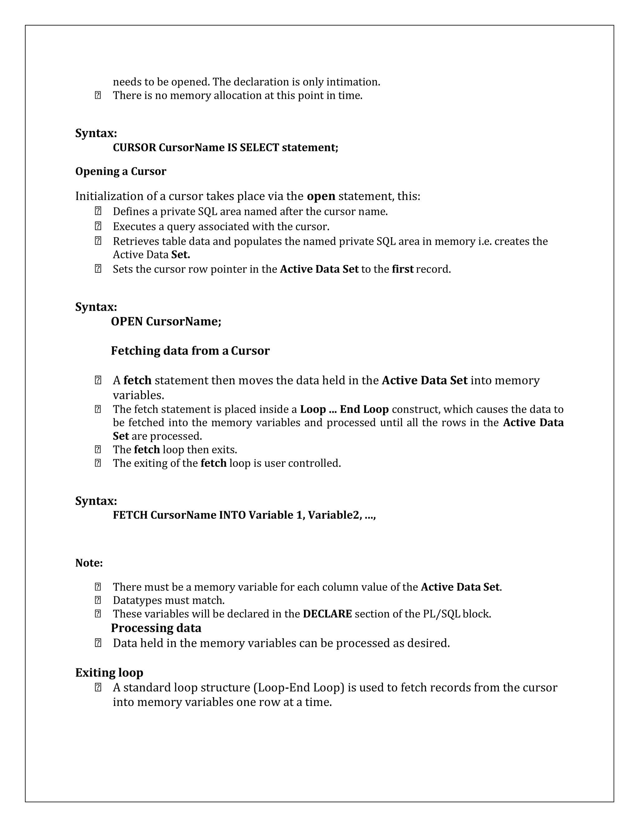 needs to be opened. The declaration is only intimation.
There is no memory allocation at this point in time.
Syntax:
CURSOR CursorName IS SELECT statement;
Opening a Cursor
Initialization of a cursor takes place via the open statement, this:
Defines a private SQL area named after the cursor name.
Executes a query associated with the cursor.
Retrieves table data and populates the named private SQL area in memory i.e. creates the
Active Data Set.
Sets the cursor row pointer in the Active Data Set to the first record.
Syntax:
OPEN CursorName;
Fetching data from a Cursor
A fetch statement then moves the data held in the Active Data Set into memory
variables.
The fetch statement is placed inside a Loop ... End Loop construct, which causes the data to
be fetched into the memory variables and processed until all the rows in the Active Data
Set are processed.
The fetch loop then exits.
The exiting of the fetch loop is user controlled.
Syntax:
FETCH CursorName INTO Variable 1, Variable2, ...,
Note:
There must be a memory variable for each column value of the Active Data Set.
Datatypes must match.
These variables will be declared in the DECLARE section of the PL/SQL block.
Processing data
Data held in the memory variables can be processed as desired.
Exiting loop
A standard loop structure (Loop-End Loop) is used to fetch records from the cursor
into memory variables one row at a time.
 