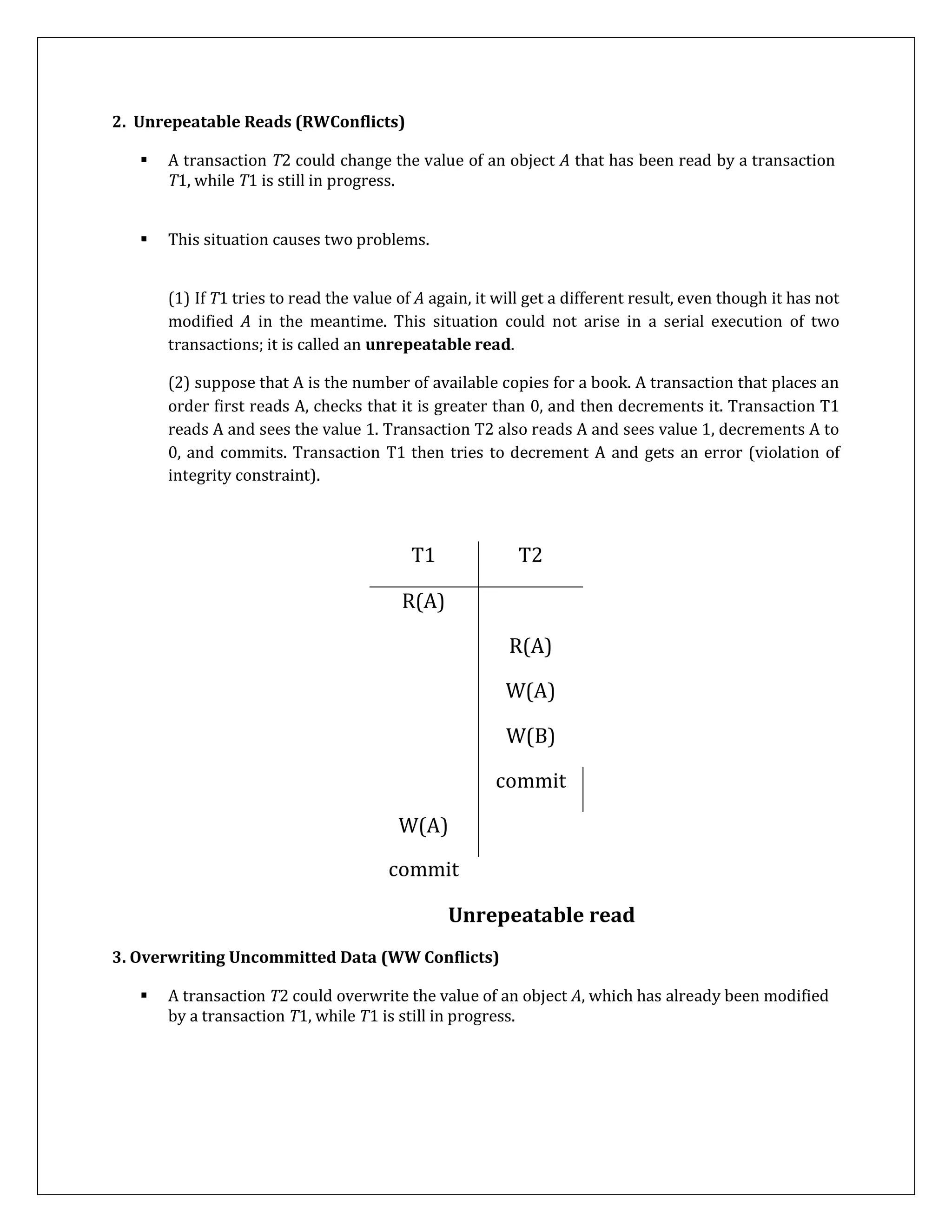 2. Unrepeatable Reads (RWConflicts)
 A transaction T2 could change the value of an object A that has been read by a transaction
T1, while T1 is still in progress.
 This situation causes two problems.
(1) If T1 tries to read the value of A again, it will get a different result, even though it has not
modified A in the meantime. This situation could not arise in a serial execution of two
transactions; it is called an unrepeatable read.
(2) suppose that A is the number of available copies for a book. A transaction that places an
order first reads A, checks that it is greater than 0, and then decrements it. Transaction T1
reads A and sees the value 1. Transaction T2 also reads A and sees value 1, decrements A to
0, and commits. Transaction T1 then tries to decrement A and gets an error (violation of
integrity constraint).
T1 T2
R(A)
R(A)
W(A)
W(B)
commit
W(A)
commit
Unrepeatable read
3. Overwriting Uncommitted Data (WW Conflicts)
 A transaction T2 could overwrite the value of an object A, which has already been modified
by a transaction T1, while T1 is still in progress.
 