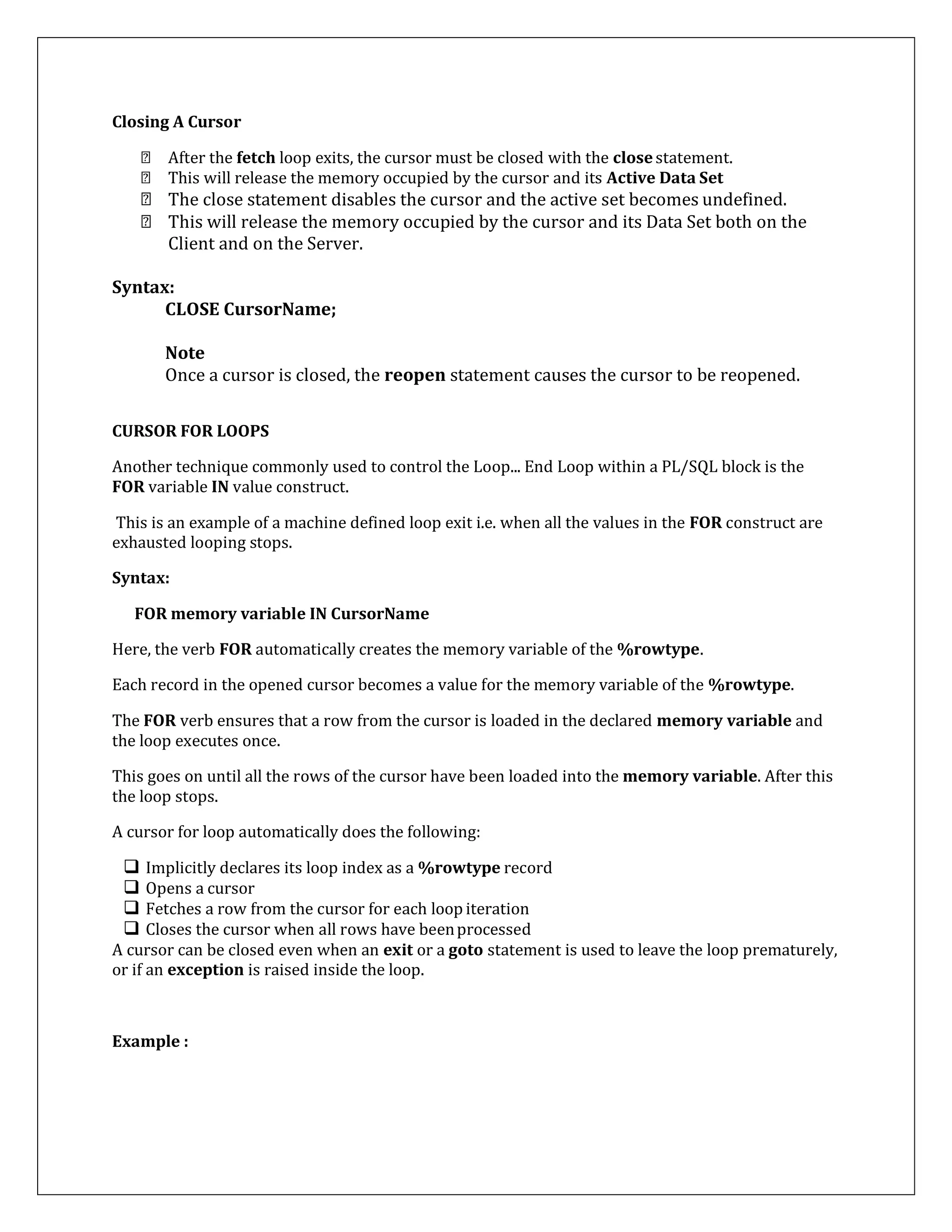 Closing A Cursor
After the fetch loop exits, the cursor must be closed with the closestatement.
This will release the memory occupied by the cursor and its Active Data Set
The close statement disables the cursor and the active set becomes undefined.
This will release the memory occupied by the cursor and its Data Set both on the
Client and on the Server.
Syntax:
CLOSE CursorName;
Note
Once a cursor is closed, the reopen statement causes the cursor to be reopened.
CURSOR FOR LOOPS
Another technique commonly used to control the Loop... End Loop within a PL/SQL block is the
FOR variable IN value construct.
This is an example of a machine defined loop exit i.e. when all the values in the FOR construct are
exhausted looping stops.
Syntax:
FOR memory variable IN CursorName
Here, the verb FOR automatically creates the memory variable of the %rowtype.
Each record in the opened cursor becomes a value for the memory variable of the %rowtype.
The FOR verb ensures that a row from the cursor is loaded in the declared memory variable and
the loop executes once.
This goes on until all the rows of the cursor have been loaded into the memory variable. After this
the loop stops.
A cursor for loop automatically does the following:
 Implicitly declares its loop index as a %rowtype record
 Opens a cursor
 Fetches a row from the cursor for each loop iteration
 Closes the cursor when all rows have beenprocessed
A cursor can be closed even when an exit or a goto statement is used to leave the loop prematurely,
or if an exception is raised inside the loop.
Example :
 