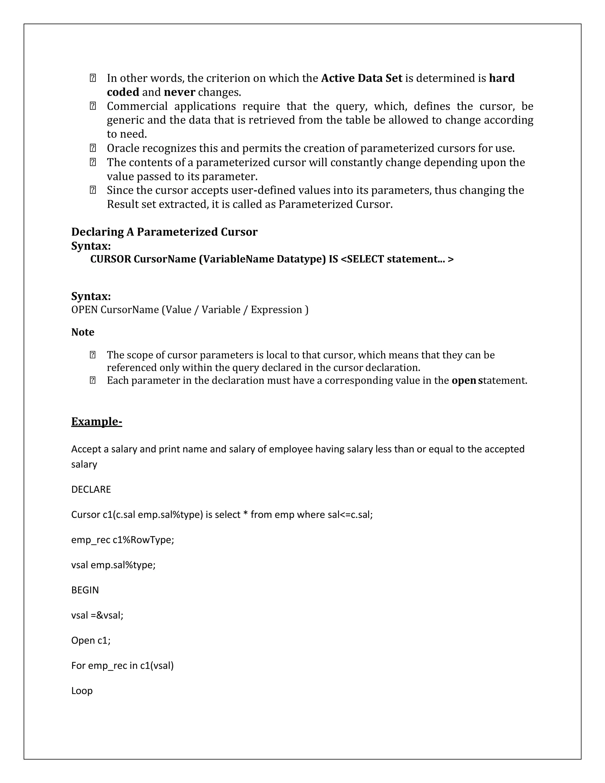 In other words, the criterion on which the Active Data Set is determined is hard
coded and never changes.
Commercial applications require that the query, which, defines the cursor, be
generic and the data that is retrieved from the table be allowed to change according
to need.
Oracle recognizes this and permits the creation of parameterized cursors for use.
The contents of a parameterized cursor will constantly change depending upon the
value passed to its parameter.
Since the cursor accepts user-defined values into its parameters, thus changing the
Result set extracted, it is called as Parameterized Cursor.
Declaring A Parameterized Cursor
Syntax:
CURSOR CursorName (VariableName Datatype) IS <SELECT statement... >
Syntax:
OPEN CursorName (Value / Variable / Expression )
Note
The scope of cursor parameters is local to that cursor, which means that they can be
referenced only within the query declared in the cursor declaration.
Each parameter in the declaration must have a corresponding value in the openstatement.
Example-
Accept a salary and print name and salary of employee having salary less than or equal to the accepted
salary
DECLARE
Cursor c1(c.sal emp.sal%type) is select * from emp where sal<=c.sal;
emp_rec c1%RowType;
vsal emp.sal%type;
BEGIN
vsal =&vsal;
Open c1;
For emp_rec in c1(vsal)
Loop
 