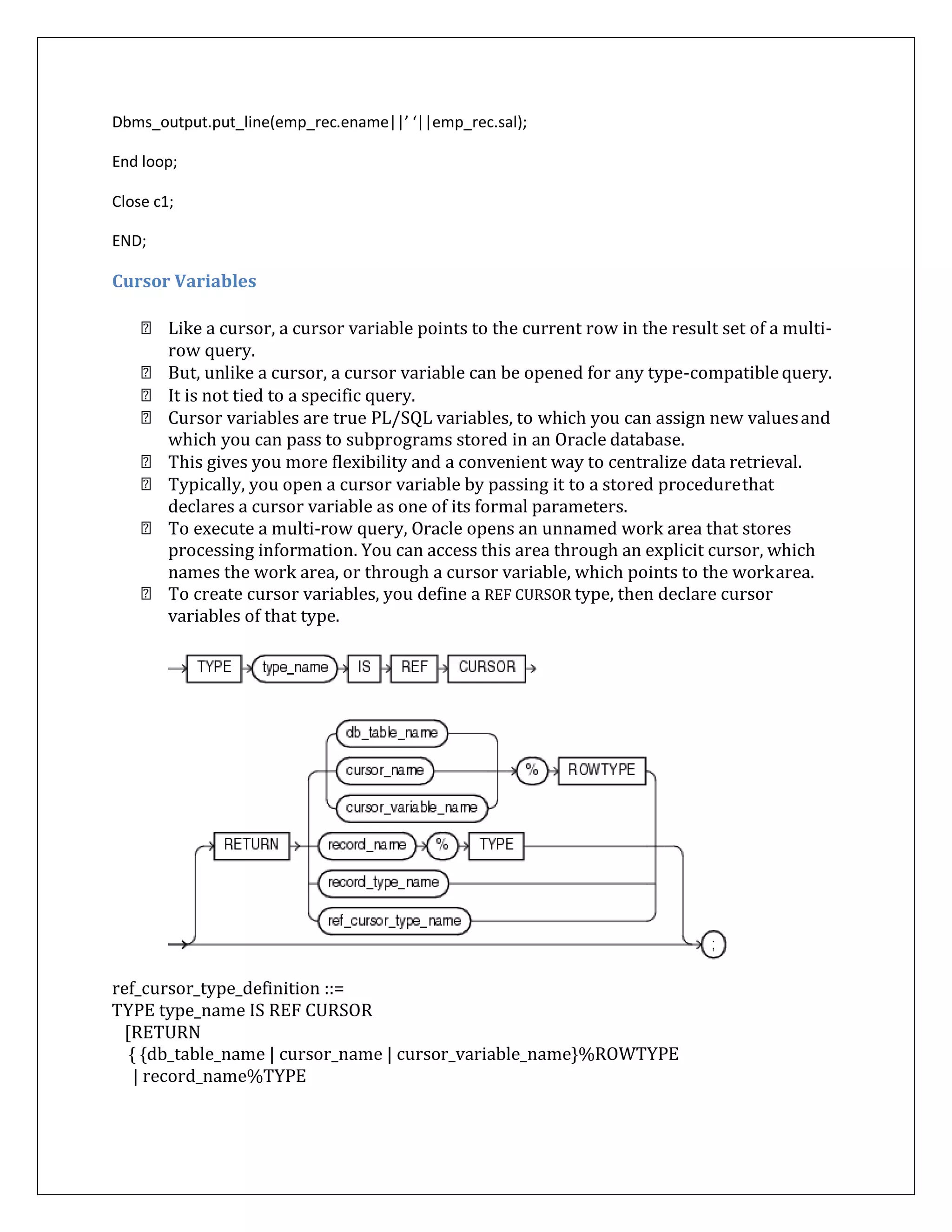 Dbms_output.put_line(emp_rec.ename||’ ‘||emp_rec.sal);
End loop;
Close c1;
END;
Cursor Variables
Like a cursor, a cursor variable points to the current row in the result set of a multi-
row query.
But, unlike a cursor, a cursor variable can be opened for any type-compatiblequery.
It is not tied to a specific query.
Cursor variables are true PL/SQL variables, to which you can assign new valuesand
which you can pass to subprograms stored in an Oracle database.
This gives you more flexibility and a convenient way to centralize data retrieval.
Typically, you open a cursor variable by passing it to a stored procedurethat
declares a cursor variable as one of its formal parameters.
To execute a multi-row query, Oracle opens an unnamed work area that stores
processing information. You can access this area through an explicit cursor, which
names the work area, or through a cursor variable, which points to the workarea.
To create cursor variables, you define a REF CURSOR type, then declare cursor
variables of that type.
ref_cursor_type_definition ::=
TYPE type_name IS REF CURSOR
[RETURN
{ {db_table_name | cursor_name | cursor_variable_name}%ROWTYPE
| record_name%TYPE
 