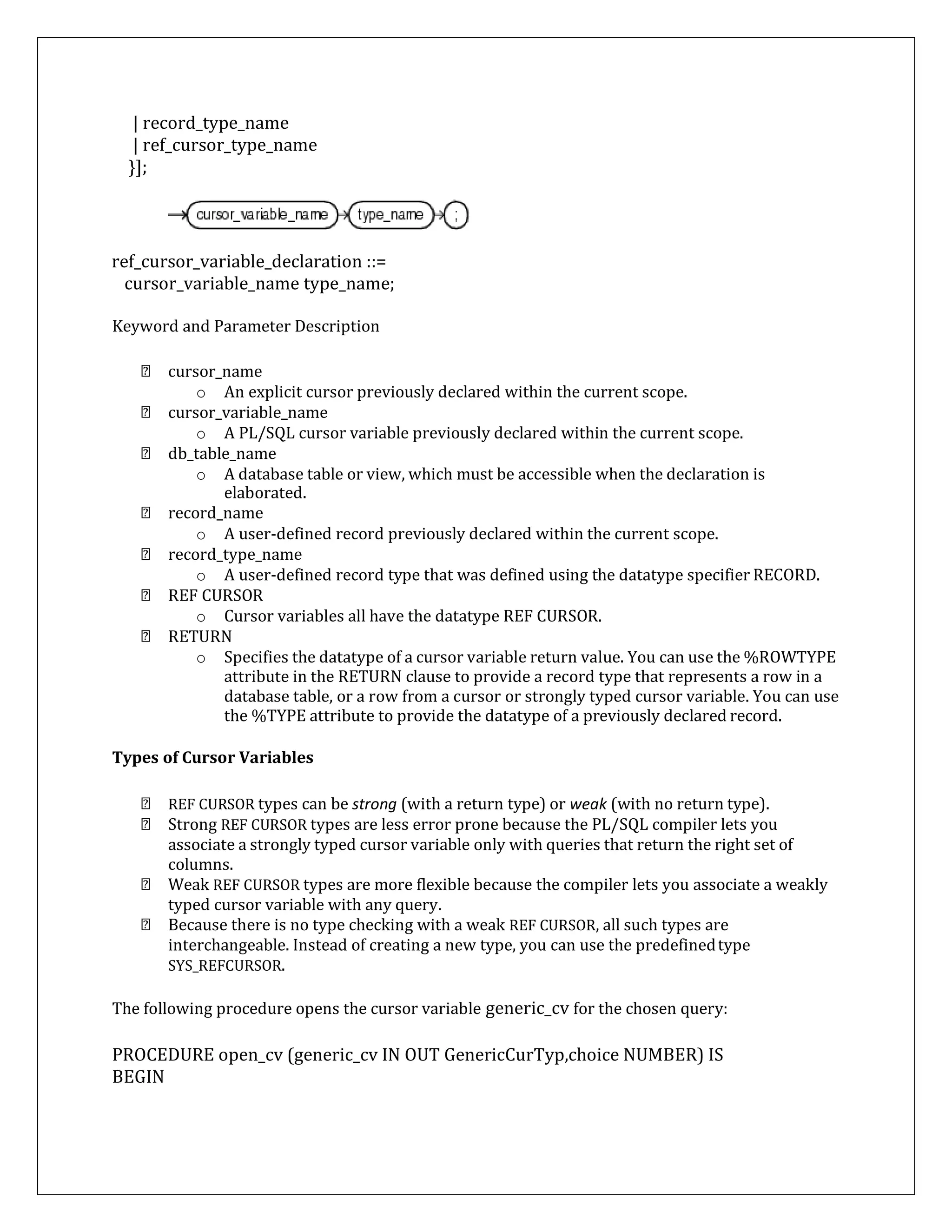 | record_type_name
| ref_cursor_type_name
}];
ref_cursor_variable_declaration ::=
cursor_variable_name type_name;
Keyword and Parameter Description
cursor_name
o An explicit cursor previously declared within the current scope.
cursor_variable_name
o A PL/SQL cursor variable previously declared within the current scope.
db_table_name
o A database table or view, which must be accessible when the declaration is
elaborated.
record_name
o A user-defined record previously declared within the current scope.
record_type_name
o A user-defined record type that was defined using the datatype specifier RECORD.
REF CURSOR
o Cursor variables all have the datatype REF CURSOR.
RETURN
o Specifies the datatype of a cursor variable return value. You can use the %ROWTYPE
attribute in the RETURN clause to provide a record type that represents a row in a
database table, or a row from a cursor or strongly typed cursor variable. You can use
the %TYPE attribute to provide the datatype of a previously declared record.
Types of Cursor Variables
REF CURSOR types can be strong (with a return type) or weak (with no return type).
Strong REF CURSOR types are less error prone because the PL/SQL compiler lets you
associate a strongly typed cursor variable only with queries that return the right set of
columns.
Weak REF CURSOR types are more flexible because the compiler lets you associate a weakly
typed cursor variable with any query.
Because there is no type checking with a weak REF CURSOR, all such types are
interchangeable. Instead of creating a new type, you can use the predefinedtype
SYS_REFCURSOR.
The following procedure opens the cursor variable generic_cv for the chosen query:
PROCEDURE open_cv (generic_cv IN OUT GenericCurTyp,choice NUMBER) IS
BEGIN
 