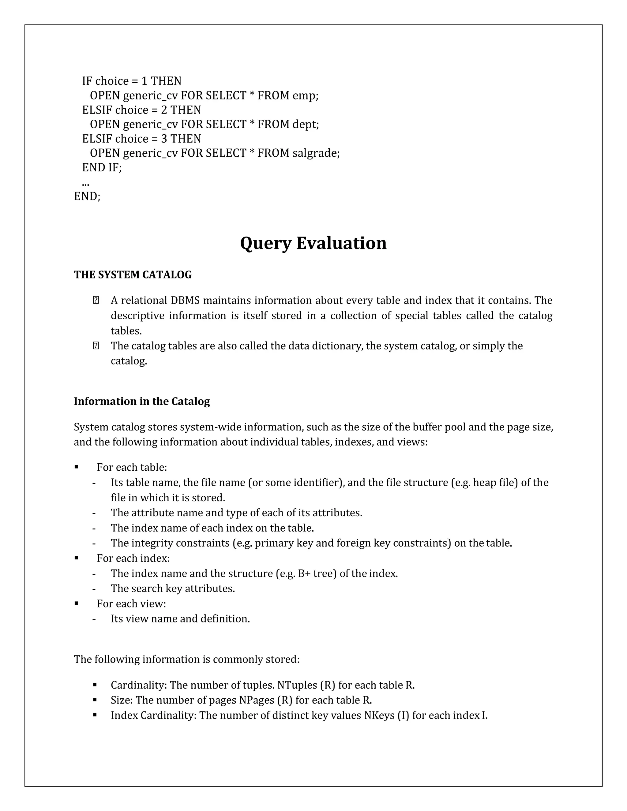 IF choice = 1 THEN
OPEN generic_cv FOR SELECT * FROM emp;
ELSIF choice = 2 THEN
OPEN generic_cv FOR SELECT * FROM dept;
ELSIF choice = 3 THEN
OPEN generic_cv FOR SELECT * FROM salgrade;
END IF;
...
END;
Query Evaluation
THE SYSTEM CATALOG
A relational DBMS maintains information about every table and index that it contains. The
descriptive information is itself stored in a collection of special tables called the catalog
tables.
The catalog tables are also called the data dictionary, the system catalog, or simply the
catalog.
Information in the Catalog
System catalog stores system-wide information, such as the size of the buffer pool and the page size,
and the following information about individual tables, indexes, and views:
 For each table:
- Its table name, the file name (or some identifier), and the file structure (e.g. heap file) of the
file in which it is stored.
- The attribute name and type of each of its attributes.
- The index name of each index on the table.
- The integrity constraints (e.g. primary key and foreign key constraints) on the table.
 For each index:
- The index name and the structure (e.g. B+ tree) of the index.
- The search key attributes.
 For each view:
- Its view name and definition.
The following information is commonly stored:
 Cardinality: The number of tuples. NTuples (R) for each table R.
 Size: The number of pages NPages (R) for each table R.
 Index Cardinality: The number of distinct key values NKeys (I) for each index I.
 