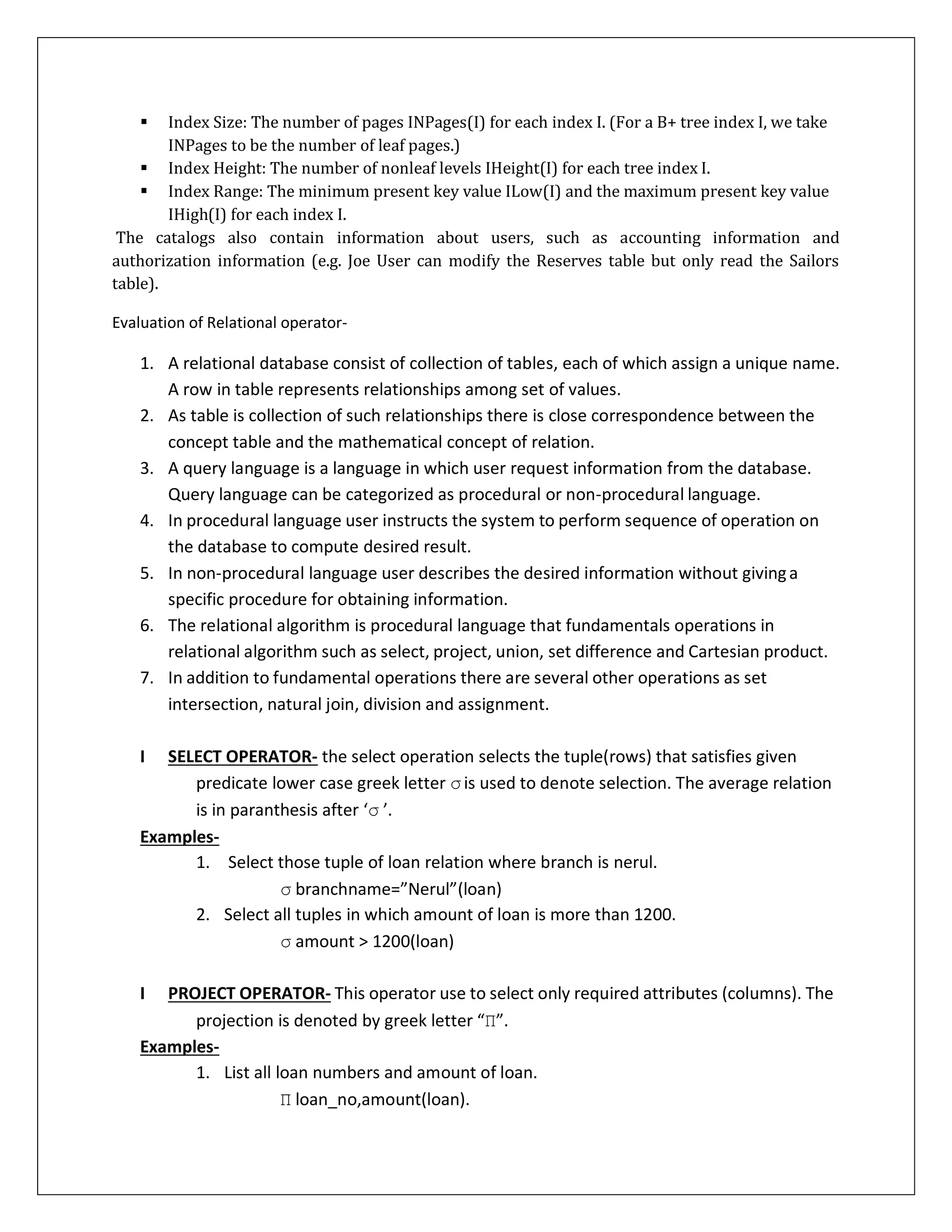  Index Size: The number of pages INPages(I) for each index I. (For a B+ tree index I, we take
INPages to be the number of leaf pages.)
 Index Height: The number of nonleaf levels IHeight(I) for each tree index I.
 Index Range: The minimum present key value ILow(I) and the maximum present key value
IHigh(I) for each index I.
The catalogs also contain information about users, such as accounting information and
authorization information (e.g. Joe User can modify the Reserves table but only read the Sailors
table).
Evaluation of Relational operator-
1. A relational database consist of collection of tables, each of which assign a unique name.
A row in table represents relationships among set of values.
2. As table is collection of such relationships there is close correspondence between the
concept table and the mathematical concept of relation.
3. A query language is a language in which user request information from the database.
Query language can be categorized as procedural or non-procedural language.
4. In procedural language user instructs the system to perform sequence of operation on
the database to compute desired result.
5. In non-procedural language user describes the desired information without givinga
specific procedure for obtaining information.
6. The relational algorithm is procedural language that fundamentals operations in
relational algorithm such as select, project, union, set difference and Cartesian product.
7. In addition to fundamental operations there are several other operations as set
intersection, natural join, division and assignment.
I. SELECT OPERATOR- the select operation selects the tuple(rows) that satisfies given
predicate lower case greek letter σis used to denote selection. The average relation
is in paranthesis after ‘σ ’.
Examples-
1. Select those tuple of loan relation where branch is nerul.
σ branchname=”Nerul”(loan)
2. Select all tuples in which amount of loan is more than 1200.
σ amount > 1200(loan)
II. PROJECT OPERATOR- This operator use to select only required attributes (columns). The
projection is denoted by greek letter “Π”.
Examples-
1. List all loan numbers and amount of loan.
Π loan_no,amount(loan).
 