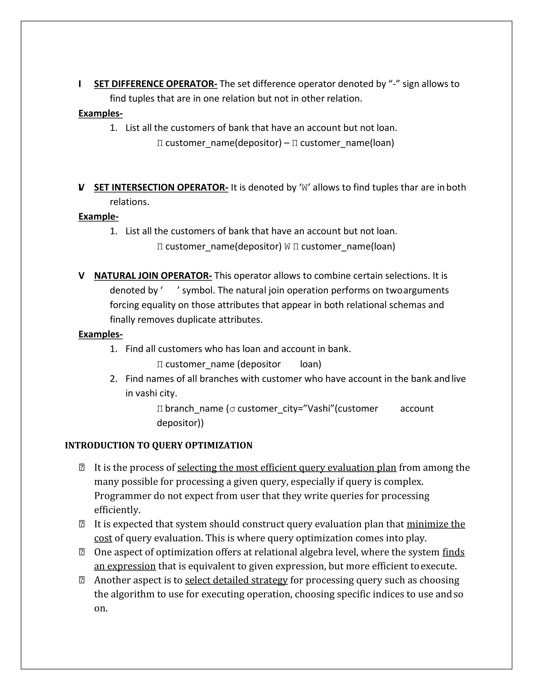 III. SET DIFFERENCE OPERATOR- The set difference operator denoted by “-” sign allows to
find tuples that are in one relation but not in other relation.
Examples-
1. List all the customers of bank that have an account but not loan.
Π customer_name(depositor) – Π customer_name(loan)
IV. SET INTERSECTION OPERATOR- It is denoted by ‘W’ allows to find tuples thar are inboth
relations.
Example-
1. List all the customers of bank that have an account but not loan.
Π customer_name(depositor) W Π customer_name(loan)
V. NATURAL JOIN OPERATOR- This operator allows to combine certain selections. It is
denoted by ‘ ’ symbol. The natural join operation performs on twoarguments
forcing equality on those attributes that appear in both relational schemas and
finally removes duplicate attributes.
Examples-
1. Find all customers who has loan and account in bank.
Π customer_name (depositor loan)
2. Find names of all branches with customer who have account in the bank andlive
in vashi city.
Π branch_name (σ customer_city=”Vashi”(customer account
depositor))
INTRODUCTION TO QUERY OPTIMIZATION
It is the process of selecting the most efficient query evaluation plan from among the
many possible for processing a given query, especially if query is complex.
Programmer do not expect from user that they write queries for processing
efficiently.
It is expected that system should construct query evaluation plan that minimize the
cost of query evaluation. This is where query optimization comes into play.
One aspect of optimization offers at relational algebra level, where the system finds
an expression that is equivalent to given expression, but more efficient toexecute.
Another aspect is to select detailed strategy for processing query such as choosing
the algorithm to use for executing operation, choosing specific indices to use andso
on.
 