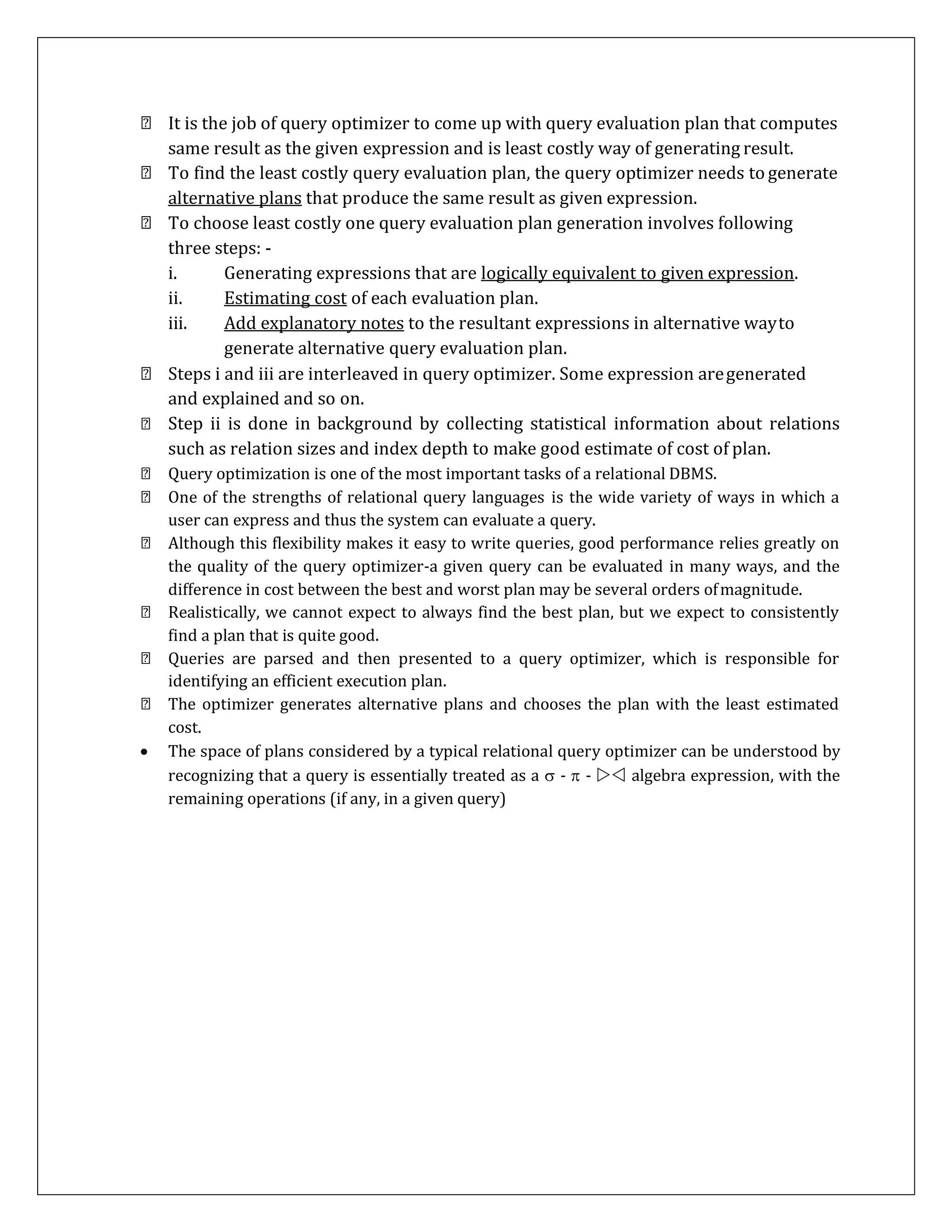 It is the job of query optimizer to come up with query evaluation plan that computes
same result as the given expression and is least costly way of generating result.
To find the least costly query evaluation plan, the query optimizer needs to generate
alternative plans that produce the same result as given expression.
To choose least costly one query evaluation plan generation involves following
three steps: -
i. Generating expressions that are logically equivalent to given expression.
ii. Estimating cost of each evaluation plan.
iii. Add explanatory notes to the resultant expressions in alternative wayto
generate alternative query evaluation plan.
Steps i and iii are interleaved in query optimizer. Some expression aregenerated
and explained and so on.
Step ii is done in background by collecting statistical information about relations
such as relation sizes and index depth to make good estimate of cost of plan.
Query optimization is one of the most important tasks of a relational DBMS.
One of the strengths of relational query languages is the wide variety of ways in which a
user can express and thus the system can evaluate a query.
Although this flexibility makes it easy to write queries, good performance relies greatly on
the quality of the query optimizer-a given query can be evaluated in many ways, and the
difference in cost between the best and worst plan may be several orders ofmagnitude.
Realistically, we cannot expect to always find the best plan, but we expect to consistently
find a plan that is quite good.
Queries are parsed and then presented to a query optimizer, which is responsible for
identifying an efficient execution plan.
The optimizer generates alternative plans and chooses the plan with the least estimated
cost.
 The space of plans considered by a typical relational query optimizer can be understood by
recognizing that a query is essentially treated as a  -  -  algebra expression, with the
remaining operations (if any, in a given query)
 