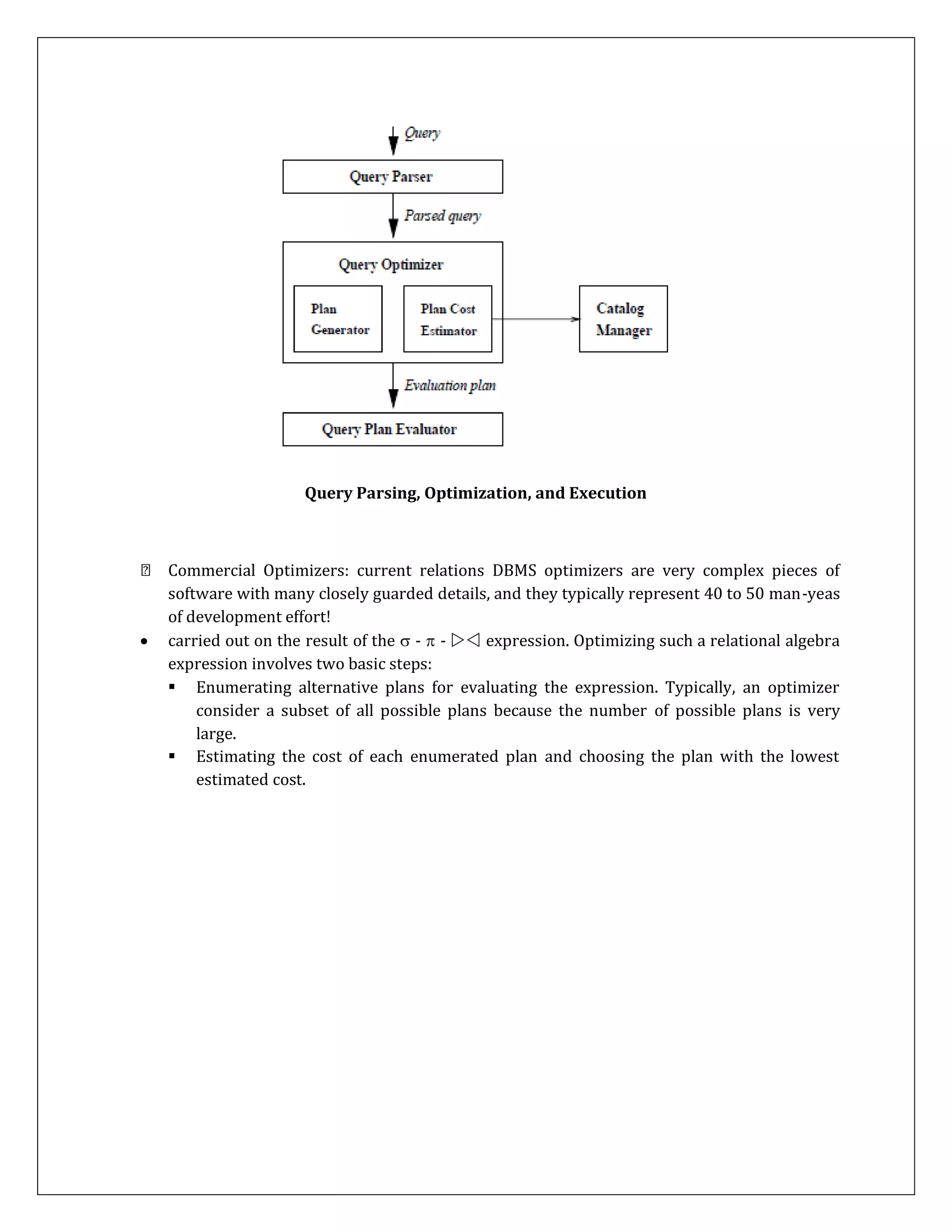 Query Parsing, Optimization, and Execution
Commercial Optimizers: current relations DBMS optimizers are very complex pieces of
software with many closely guarded details, and they typically represent 40 to 50 man-yeas
of development effort!
 carried out on the result of the  -  -  expression. Optimizing such a relational algebra
expression involves two basic steps:
 Enumerating alternative plans for evaluating the expression. Typically, an optimizer
consider a subset of all possible plans because the number of possible plans is very
large.
 Estimating the cost of each enumerated plan and choosing the plan with the lowest
estimated cost.
 
