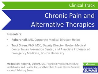 Chronic Pain and
Alternative Therapies
Presenters:
• Robert Hall, MD, Corporate Medical Director, Helios
• Traci Green, PhD, MSC, Deputy Director, Boston Medical
Center Injury Prevention Center, and Associate Professor of
Emergency Medicine, Boston University
Clinical Track
Moderator: Robert L. DuPont, MD, Founding President, Institute
for Behavior and Health, Inc., and Member, Rx and Heroin Summit
National Advisory Board
 