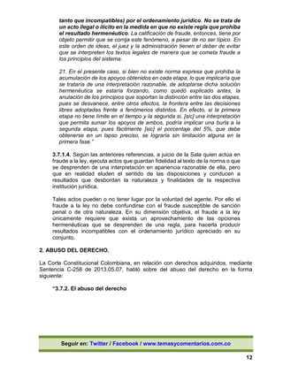 Seguir en: Twitter / Facebook / www.temasycomentarios.com.co
12
tanto que incompatibles) por el ordenamiento jurídico. No se trata de
un acto ilegal o ilícito en la medida en que no existe regla que prohíba
el resultado hermenéutico. La calificación de fraude, entonces, tiene por
objeto permitir que se corrija este fenómeno, a pesar de no ser típico. En
este orden de ideas, el juez y la administración tienen el deber de evitar
que se interpreten los textos legales de manera que se cometa fraude a
los principios del sistema.
21. En el presente caso, si bien no existe norma expresa que prohíba la
acumulación de los apoyos obtenidos en cada etapa, lo que implicaría que
se trataría de una interpretación razonable, de adoptarse dicha solución
hermenéutica se estaría forzando, como quedó explicado antes, la
anulación de los principios que soportan la distinción entre las dos etapas,
pues se desvanece, entre otros efectos, la frontera entre las decisiones
libres adoptadas frente a fenómenos distintos. En efecto, si la primera
etapa no tiene límite en el tiempo y la segunda si, [sic] una interpretación
que permita sumar los apoyos de ambos, podría implicar una burla a la
segunda etapa, pues fácilmente [sic] el porcentaje del 5%, que debe
obtenerse en un lapso preciso, se lograría sin limitación alguna en la
primera fase.”
3.7.1.4. Según las anteriores referencias, a juicio de la Sala quien actúa en
fraude a la ley, ejecuta actos que guardan fidelidad al texto de la norma o que
se desprenden de una interpretación en apariencia razonable de ella, pero
que en realidad eluden el sentido de las disposiciones y conducen a
resultados que desbordan la naturaleza y finalidades de la respectiva
institución jurídica.
Tales actos pueden o no tener lugar por la voluntad del agente. Por ello el
fraude a la ley no debe confundirse con el fraude susceptible de sanción
penal o de otra naturaleza. En su dimensión objetiva, el fraude a la ley
únicamente requiere que exista un aprovechamiento de las opciones
hermenéuticas que se desprenden de una regla, para hacerla producir
resultados incompatibles con el ordenamiento jurídico apreciado en su
conjunto.
2. ABUSO DEL DERECHO.
La Corte Constitucional Colombiana, en relación con derechos adquiridos, mediante
Sentencia C-258 de 2013.05.07, habló sobre del abuso del derecho en la forma
siguiente:
“3.7.2. El abuso del derecho
 