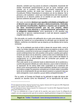 Seguir en: Twitter / Facebook / www.temasycomentarios.com.co
15
derecho, carácter que muy pocos se atreven a disputarle, trasciende del
ámbito meramente extracontractual al cual se quiso restringir, para
orientar, por el contrario, toda actividad humana amparada por el
ordenamiento jurídico, de modo que, inclusive, el artículo 95 de la
Constitución Política Colombiana lo considera uno de los deberes “de la
persona y del ciudadano”, amén que manifestaciones del mismo pueden
percibirse en el derecho público en la medida en que éste reprime el
ejercicio arbitrario del poder o su desviación.
Así, pues, es preciso destacar que aquellas actividades protegidas por
el derecho que se ejecuten anómala o disfuncionalmente, motivadas
por intereses inconfesables, ilegítimos o injustos que se aparten de
los fines económicos-sociales que les son propios, deben
considerarse como abusivas y, subsecuentemente, generadoras de
la obligación indemnizatoria, como igualmente lo son aquellas que
comportan el ejercicio malintencionado e inútil del derecho subjetivo”24
(negrilla fuera del texto).
Por otra parte, en cuanto a la calificación de un acto como abusivo, la Corte
Suprema de Justicia en su jurisprudencia ha afirmado que es decisión del
fallador, conforme a la intención que se observe y/o los efectos de la misma
conducta:
“Así, se ha señalado que tanto el dolo o deseo de causar daño, como la
culpa, los límites objetivos del derecho del que se pregona su abuso, el fin
económico y social de la norma que consagra el derecho, y hasta la moral
social contemporánea han sido puestas como guías o pautas para aplicar
la teoría del abuso de los derechos, sobre la base de la relatividad de los
mismos. En suma, se le ha dejado al recto y sano criterio del fallador la
configuración en un determinado caso de conductas que puedan ser
calificadas de abusivas.
Pero este aserto no se extiende hasta la determinación de la existencia y
cuantía del perjuicio inferido por actos abusivos, pues si bien el derecho a
la reparación de los daños debe estar sustentado en la existencia del
abuso como causa generatriz de responsabilidad, también es lo cierto que
la condena a pagar los perjuicios causados por el mismo debe ir precedida
tanto de la comprobación de que ese abuso ocasionó un perjuicio bien por
daño emergente o lucro cesante o ya por daños extrapatrimoniales”.25
Por su parte, el Consejo de Estado se ha aplicado la regla del abuso del
derecho en asuntos como los tributarios26, en la reproducción de actos
24 Corte Suprema de Justicia. Sala de Casación Civil y Agraria. Sentencia del 9 de agosto de 2000, Magistrado
Ponente Dr. Jorge Antonio Castillo Rúgeles. Exp. 5372.
25 Corte Suprema de Justicia. Sala de casación Civil. Sentencia del 1º de abril de 2003. Magistrado Ponente Dr.
Jorge Santos Ballesteros. Exp. 6499.
26 “Una vez señalada por el juez el valor de la caución, nace para el actor la obligación de
cumplir con esta carga procesal, que de no acatarse, impide garantizar el pago de los impuestos
 