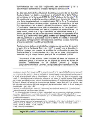 Seguir en: Twitter / Facebook / www.temasycomentarios.com.co
16
administrativos que han sido suspendidos con anterioridad27 y en la
determinación de la condena en costas de la parte demandada28.
De otro lado, la Corte Constitucional, desde la perspectiva de los derechos
fundamentales y los deberes inscritos en el artículo 95 de la Carta Política,
se ha referido en la Sentencia C-556 de 199229 al abuso del derecho30. En
tal providencia se analizó la constitucionalidad de un decreto del Gobierno
que declaraba el estado de conmoción interior. Allí, la Corte Constitucional
hizo alusión al abuso del derecho pero no desde el entendimiento de esta
figura ya analizado por el derecho privado, sino como un “abuso del derecho
constitucional”, en el sentido de referirse a la utilización por parte del Estado
de normas constitucionales para ejercer competencias extraordinarias. Con
base en ello, afirmó que la figura del abuso del derecho se refiere a “(…)
ciertas situaciones en las cuales las normas jurídicas son aplicadas de tal
manera que se desvirtúa el objetivo jurídico que persigue la norma, y
esto es justamente lo que sucede cuando la norma del estado de excepción
es aplicada estratégicamente para solucionar problemas sociales menores o
problemas políticos” (negrilla fuera del texto).
Posteriormente, la Corte analizó la figura desde una perspectiva del derecho
privado. En la Sentencia T-511 de 199331 y señaló que la Constitución
Política consagra una manera de equilibrar la ponderación de garantías
fundamentales y constitucionales para que no se vean comprometidos
derechos de igual, mayor o menor jerarquía. En sus palabras, precisó:
“El numeral 1º del artículo citado establece el deber de respetar los
derechos ajenos y no abusar de los propios. La teoría del abuso del
derecho, desarrollada en el derecho privado y acogida
jurisprudencialmente en Colombia, incorporada al plano constitucional, no
o multas en cuanto fuere desfavorable lo resuelto y conlleva la imposibilidad de seguir adelante
con el proceso. Lo anterior, tiene su razón de ser en que la caución pretende garantizar que no
se acuda a la justicia de manera injustificada y se evite el abuso del derecho de acción para
evadir el cumplimiento de la obligación tributaria, por tanto, la omisión de este deber impide
que el actor sea oído dentro del proceso hasta tanto demuestre la seriedad de su causa”. Consejo
de Estado, Sala de lo Contencioso Administrativa, Sección Cuarta. Auto del 15 de julio de 2004
que resuelve el recurso de apelación interpuesto por la demandante contra la DIAN. Consejera
Ponente Dra. Ligia López Díaz.
27 Consejo de Estado, Sala de lo Contencioso Administrativa, Sección Cuarta. Sentencia del 27 de abril de 2001.
Consejero Ponente Dr. Juan Ángel Palacio Hincapié.
28 “Por último, no hay lugar a condenar en costas a la demandada, pues no se encuentra probado que la conducta
asumida por la DIAN demuestre temeridad, abuso del derecho o mala fe”. Consejo de Estado, sala de lo
Contencioso Administrativo, Sección Cuarta. Sentencia del 12 de febrero de 2010. Consejera Ponente (E) Martha
Teresa Briceño de Valencia.
29 Sentencia de Sala Plena de la Corte Constitucional.
30 Sobre el tema ver, entre otras, las sentencias C-556/92, C-454/93, T-511/93, T-465/94, T-119/95, T-199/95, T-
379/95, T-441/95, T-443/95, T-713/96, SU-624/99, T-172/99, T-1011/00, T-1676/00, C-490/02, C-159/03, T-
519/03, C-670/04, T-299/05, T-544/06, T-853/06.
31 M.P. Eduardo Cifuentes Muñoz
 