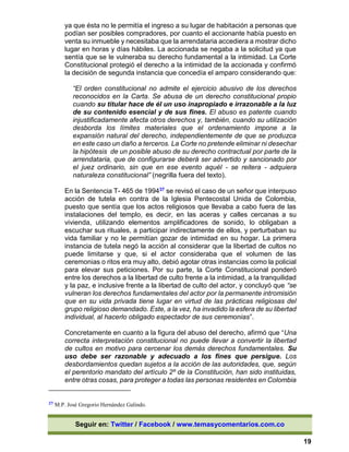 Seguir en: Twitter / Facebook / www.temasycomentarios.com.co
19
ya que ésta no le permitía el ingreso a su lugar de habitación a personas que
podían ser posibles compradores, por cuanto el accionante había puesto en
venta su inmueble y necesitaba que la arrendataria accediera a mostrar dicho
lugar en horas y días hábiles. La accionada se negaba a la solicitud ya que
sentía que se le vulneraba su derecho fundamental a la intimidad. La Corte
Constitucional protegió el derecho a la intimidad de la accionada y confirmó
la decisión de segunda instancia que concedía el amparo considerando que:
“El orden constitucional no admite el ejercicio abusivo de los derechos
reconocidos en la Carta. Se abusa de un derecho constitucional propio
cuando su titular hace de él un uso inapropiado e irrazonable a la luz
de su contenido esencial y de sus fines. El abuso es patente cuando
injustificadamente afecta otros derechos y, también, cuando su utilización
desborda los límites materiales que el ordenamiento impone a la
expansión natural del derecho, independientemente de que se produzca
en este caso un daño a terceros. La Corte no pretende eliminar ni desechar
la hipótesis de un posible abuso de su derecho contractual por parte de la
arrendataria, que de configurarse deberá ser advertido y sancionado por
el juez ordinario, sin que en ese evento aquél - se reitera - adquiera
naturaleza constitucional” (negrilla fuera del texto).
En la Sentencia T- 465 de 199437 se revisó el caso de un señor que interpuso
acción de tutela en contra de la Iglesia Pentecostal Unida de Colombia,
puesto que sentía que los actos religiosos que llevaba a cabo fuera de las
instalaciones del templo, es decir, en las aceras y calles cercanas a su
vivienda, utilizando elementos amplificadores de sonido, lo obligaban a
escuchar sus rituales, a participar indirectamente de ellos, y perturbaban su
vida familiar y no le permitían gozar de intimidad en su hogar. La primera
instancia de tutela negó la acción al considerar que la libertad de cultos no
puede limitarse y que, si el actor consideraba que el volumen de las
ceremonias o ritos era muy alto, debió agotar otras instancias como la policial
para elevar sus peticiones. Por su parte, la Corte Constitucional ponderó
entre los derechos a la libertad de culto frente a la intimidad, a la tranquilidad
y la paz, e inclusive frente a la libertad de culto del actor, y concluyó que “se
vulneran los derechos fundamentales del actor por la permanente intromisión
que en su vida privada tiene lugar en virtud de las prácticas religiosas del
grupo religioso demandado. Este, a la vez, ha invadido la esfera de su libertad
individual, al hacerlo obligado espectador de sus ceremonias”.
Concretamente en cuanto a la figura del abuso del derecho, afirmó que “Una
correcta interpretación constitucional no puede llevar a convertir la libertad
de cultos en motivo para cercenar los demás derechos fundamentales. Su
uso debe ser razonable y adecuado a los fines que persigue. Los
desbordamientos quedan sujetos a la acción de las autoridades, que, según
el perentorio mandato del artículo 2º de la Constitución, han sido instituidas,
entre otras cosas, para proteger a todas las personas residentes en Colombia
37 M.P. José Gregorio Hernández Galindo.
 