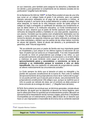 Seguir en: Twitter / Facebook / www.temasycomentarios.com.co
20
en sus creencias, pero también para asegurar los derechos y libertades de
los demás y para garantizar el cumplimiento de los deberes sociales de los
particulares” (negrilla fuera del texto).
En la Sentencia SU-624 de 199938, la Sala Plena analizó el caso de una niña
que cursó en un colegio hasta el grado 5 de primaria, pero sus padres
siempre estuvieron atrasados en el pago de las pensiones e incluso, al
finalizar el grado 5, se fueron de la ciudad debiendo un saldo al colegio. Dos
años después, la mamá de la niña interpuso acción de tutela porque el
colegio se negó a entregarle un certificado de estudios con fundamento en
que se debía dinero a la institución educativa. La Corte Constitucional al
revisar el caso, observó que el padre de familia aparecía como dueño de
vehículos de trasporte público y habitaba en una casa grande, espaciosa y
con piscina. Constató que los padres eran simplemente obstinados con los
pagos y nunca atendían sus obligaciones con el colegio. Por ello la Corte
revocó la decisión de segunda instancia que había ordenado la entrega de
las notas solicitadas y declaró que los padres de las niñas habían incurrido
en abuso del derecho. Sobre al abuso del derecho y la ponderación de
garantías, este Tribunal argumentó:
“No se entiende que para un padre de familia sea muy importante gastar
en trivialidades y que ubique en los últimos lugares la educación de sus
hijos. El padre que así actúa es un irresponsable. Y es más irresponsable
si escuda su mora en jurisprudencia que protege a los niños. Lo que
jurisprudencialmente está garantizado es la educación y no el dolo directo
y malicioso de quien teniendo cómo pagar se torna incumplido. Ese
aprovechamiento grave y escandaloso, a conciencia, se torna en
anómalo y es inadmisible porque le ocasiona a otro un daño
injustificado. Hay una captación no adecuada de jurisprudencia cuando
se alteran maliciosamente las circunstancias actuales.”
La Corte siempre ha dicho que el derecho al cobro es intangible y ha
partido del supuesto constitucional de la buena fe. Pero ante la realidad
del aprovechamiento de la jurisprudencia a favor de la “cultura del no pago”
no se puede permitir que el escudo para el abuso, sea precisamente esa
jurisprudencia constitucional. Ello obliga a que, aunque se reafirme que el
niño no puede ser retirado de clase, por el contrario se debe precisar el
tema concreto de la entrega de notas (…)” (Negrilla fuera del texto).
3.7.2.3. De lo anterior se concluye que, en términos generales, comete abuso
del derecho: (i) aquél que ha adquirido el derecho en forma legítima, pero
que lo utiliza para fines no queridos por el ordenamiento jurídico; (ii) quien se
aprovecha de la interpretación de las normas o reglas, para fines o resultados
incompatibles por el ordenamiento jurídico; (iii) el titular de un derecho que
hace un uso inapropiado e irrazonable de él a la luz de su contenido esencial
38 M.P. Alejandro Martínez Caballero.
 
