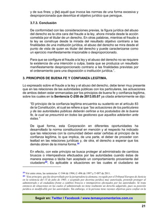 Seguir en: Twitter / Facebook / www.temasycomentarios.com.co
21
y de sus fines; y (iv) aquél que invoca las normas de una forma excesiva y
desproporcionada que desvirtúa el objetivo jurídico que persigue.
3.7.3. Conclusión
De conformidad con las consideraciones previas, la figura jurídica del abuso
del derecho es la otra cara del fraude a la ley, ahora mirada desde la acción
cometida por el titular de un derecho. En otras palabras, mientras el fraude a
la ley se construye desde la mirada del resultado objetivo contrario a las
finalidades de una institución jurídica, el abuso del derecho se mira desde el
punto de vista de quien es titular del derecho y puede caracterizarse como
un ejercicio manifiestamente irrazonable o desproporcionado.
Para que se configure el fraude a la ley y el abuso del derecho no se requiere
la existencia de una intención o culpa, basta que se produzca un resultado
manifiestamente desproporcionado contrario a las finalidades previstas por
el ordenamiento para una disposición o institución jurídica.”.
3. PRINCIPIOS DE BUENA FE Y CONFIANZA LEGÍTIMA.
Lo expresado sobre el fraude a la ley y el abuso del derecho, debe tener muy presente
que en las relaciones de las autoridades públicas con los particulares, las actuaciones
de ambos deben estar enmarcadas por los principios de buena fe y confianza legítima,
sobre los cuales en la Sentencia C-258 de 2013.05.07 ya citada anteriormente se dijo:
“El principio de la confianza legítima encuentra su sustento en el artículo 83
de la Constitución, el cual se refiere a que “las actuaciones de los particulares
y de las autoridades públicas deberán ceñirse a los postulados de la buena
fe, la cual se presumirá en todas las gestiones que aquellos adelanten ante
éstas.”
De igual forma, esta Corporación en diferentes oportunidades ha
desarrollado la norma constitucional en mención y al respecto ha indicado
que las relaciones con la comunidad deben estar ceñidas al principio de la
confianza legítima, lo que implica, de una parte, el deber de proceder con
lealtad en las relaciones jurídicas y, de otra, el derecho a esperar que los
demás obren de la misma forma.39
En efecto, con este principio se busca proteger al administrado de cambios
bruscos o intempestivos efectuados por las autoridades cuando éstas de
manera expresa o tácita han aceptado un comportamiento proveniente del
ciudadano40. Es aplicable a situaciones en las cuales el ciudadano se
39 Ver entre otras, las sentencias C-544 de 1994, C-496 de 1997 y T-097 de 2011.
40 “Este principio, que fue desarrollado por la jurisprudencia alemana, recogido por el Tribunal Europeo de Justicia
en la sentencia del 13 de julio de 1965, y aceptado por doctrina jurídica muy autorizada, pretende proteger al
administrado y al ciudadano frente a cambios bruscos e intempestivos efectuados por las autoridades. Se trata
entonces de situaciones en las cuales el administrado no tiene realmente un derecho adquirido, pues su posición
jurídica es modificable por las autoridades. Sin embargo, si la persona tiene razones objetivas para confiar en la
 