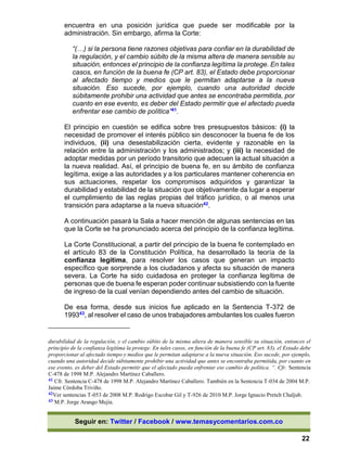 Seguir en: Twitter / Facebook / www.temasycomentarios.com.co
22
encuentra en una posición jurídica que puede ser modificable por la
administración. Sin embargo, afirma la Corte:
“(…) si la persona tiene razones objetivas para confiar en la durabilidad de
la regulación, y el cambio súbito de la misma altera de manera sensible su
situación, entonces el principio de la confianza legítima la protege. En tales
casos, en función de la buena fe (CP art. 83), el Estado debe proporcionar
al afectado tiempo y medios que le permitan adaptarse a la nueva
situación. Eso sucede, por ejemplo, cuando una autoridad decide
súbitamente prohibir una actividad que antes se encontraba permitida, por
cuanto en ese evento, es deber del Estado permitir que el afectado pueda
enfrentar ese cambio de política”41.
El principio en cuestión se edifica sobre tres presupuestos básicos: (i) la
necesidad de promover el interés público sin desconocer la buena fe de los
individuos, (ii) una desestabilización cierta, evidente y razonable en la
relación entre la administración y los administrados; y (iii) la necesidad de
adoptar medidas por un período transitorio que adecuen la actual situación a
la nueva realidad. Así, el principio de buena fe, en su ámbito de confianza
legítima, exige a las autoridades y a los particulares mantener coherencia en
sus actuaciones, respetar los compromisos adquiridos y garantizar la
durabilidad y estabilidad de la situación que objetivamente da lugar a esperar
el cumplimiento de las reglas propias del tráfico jurídico, o al menos una
transición para adaptarse a la nueva situación42.
A continuación pasará la Sala a hacer mención de algunas sentencias en las
que la Corte se ha pronunciado acerca del principio de la confianza legítima.
La Corte Constitucional, a partir del principio de la buena fe contemplado en
el artículo 83 de la Constitución Política, ha desarrollado la teoría de la
confianza legítima, para resolver los casos que generan un impacto
específico que sorprende a los ciudadanos y afecta su situación de manera
severa. La Corte ha sido cuidadosa en proteger la confianza legítima de
personas que de buena fe esperan poder continuar subsistiendo con la fuente
de ingreso de la cual venían dependiendo antes del cambio de situación.
De esa forma, desde sus inicios fue aplicado en la Sentencia T-372 de
199343, al resolver el caso de unos trabajadores ambulantes los cuales fueron
durabilidad de la regulación, y el cambio súbito de la misma altera de manera sensible su situación, entonces el
principio de la confianza legítima la protege. En tales casos, en función de la buena fe (CP art. 83), el Estado debe
proporcionar al afectado tiempo y medios que le permitan adaptarse a la nueva situación. Eso sucede, por ejemplo,
cuando una autoridad decide súbitamente prohibir una actividad que antes se encontraba permitida, por cuanto en
ese evento, es deber del Estado permitir que el afectado pueda enfrentar ese cambio de política. “. Cfr. Sentencia
C-478 de 1998 M:P. Alejandro Martínez Caballero.
41 Cfr. Sentencia C-478 de 1998 M.P. Alejandro Martínez Caballero. También en la Sentencia T-034 de 2004 M.P.
Jaime Córdoba Triviño.
42Ver sentencias T-053 de 2008 M.P. Rodrigo Escobar Gil y T-926 de 2010 M.P. Jorge Ignacio Pretelt Chaljub.
43 M.P. Jorge Arango Mejía.
 