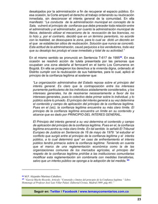 Seguir en: Twitter / Facebook / www.temasycomentarios.com.co
23
desalojados por la administración a fin de recuperar el espacio público. En
esa ocasión, la Corte amparó el derecho al trabajo ordenando su reubicación
inmediata, sin desconocer el interés general de la comunidad. En ella
manifestó: “La conducta de la administración municipal en concepto de la
Sala, vulneró el principio de confianza que debe preceder toda relación entre
el administrado y el administrador, por cuanto la administración municipal de
Neiva, debiendo utilizar el mecanismo de la revocación de las licencias, no
lo hizo y, por el contrario, decidió que en un término perentorio, no acorde
con la realidad, se desocupara la zona, para lo cual se dictó un decreto en
el que se establecían sitios de reubicación. Solución que nunca se concretó.
Esta actitud de la administración, causó perjuicios a los vendedores, toda vez
que su desalojo les produjo el cese inmediato y total de su actividad.”
En el mismo sentido se pronunció en Sentencia T-617 de 199544. En esa
ocasión se resolvió acción de tutela presentada por las personas que
ocupaban una zona aledaña al ferrocarril en el barrio Los Comuneros en
Bogotá. En ella se protegieron los derechos a la vivienda digna, ordenado al
Distrito cumplir con la reubicación de sus habitantes, para lo cual, aplicó el
principio de la confianza legítima al sostener que:
“La organización administrativa del Estado reposa sobre el principio del
interés general. Es claro que la contraposición entre los intereses
puramente particulares de los individuos aisladamente considerados, y los
intereses generales, ha de resolverse necesariamente a favor de los
intereses generales, pues lo colectivo debe primar sobre lo individual, y lo
público sobre lo privado. El principio del interés general a su vez determina
el contenido y campo de aplicación del principio de la confianza legítima.
Pues en el (sic), la confianza legítima encuentra su más claro límite. El
principio de la confianza legítima encuentra un límite en su contenido y
alcance que es dado por PRINCIPIO DEL INTERES GENERAL.
El Principio del interés general a su vez determina el contenido y campo
de aplicación del principio de la confianza legítima. Pues en el, la confianza
legítima encuentra su más claro límite. En tal sentido lo señaló El Tribunal
Europeo de Justicia en Sentencia de 16 de mayo de 1979: “al estudiar el
conflicto que surgió entre el principio de la confianza legítima y el interés
público, a lo cual determinó que” en caso de enfrentamiento el interés
público tendrá primacía sobre la confianza legítima: Teniendo en cuenta
que el marco de una reglamentación económica como la de las
organizaciones comunes de los mercados agrícolas, el principio del
respeto de la confianza legítima prohíbe a las instituciones comunitarias
modificar esta reglamentación sin combinarla con medidas transitorias,
salvo que un interés público se oponga a la adopción de tal medida.’45
44 M.P. Alejandro Martínez Caballero.
45 “García Macho Ricardo, Artículo “Contenido y límites del principio de la Confianza legítima “ Libro
Homenaje al Profesor José Luis Villar Palasí .Editorial Civitas, Madrid 1989 .pág 461.”
 