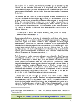 Seguir en: Twitter / Facebook / www.temasycomentarios.com.co
4
De acuerdo con lo anterior, es irracional pretender que el Estado deje de
cumplir con los deberes esenciales a él asignados -que son, además,
inaplazables- por tener que estar conforme con las exigencias de uno o varios
preceptos constitucionales que, en estas circunstancias, resultan imposibles
de cumplir.
De manera que así como no puede cumplirse en este momento con el
mandato contenido en el artículo 341 superior, por imposibilidad fáctica y
jurídica, es cierto que, en cambio, el Estado debe procurar el cumplimiento
de los deberes esenciales a su ser, que son, se repite, inaplazables, por
cuanto la sociedad civil los requiere con urgencia. Estos deberes generan a
su vez derechos proporcionados a su cumplimiento, pues, como manifestó
Del Vecchio, la relación fundamental entre deber y derecho se expresa en la
máxima siguiente:
"Aquello que es deber, es siempre derecho; y no puede ser deber,
aquello que no sea derecho".2
Se demuestra fácilmente la verdad de este aserto -continúa el autor citado-,
advirtiendo que si en un sistema dado una acción aparece como obligatoria
para cierto sujeto, en el mismo sistema no debe ser posible el que se ponga
impedimento a dicho acto por parte de los demás. Si un impedimento tal
fuese legítimo, el sistema se disolverá en máximas incompatibles y por esto
no valdría para dirigir el obrar; no sería, pues, un sistema ético. Por tanto,
aquello que respecto a un sujeto es jurídicamente necesario, es en el orden
objetivo, jurídicamente posible. O dicho en otras palabras: "cada uno tiene
siempre el derecho de cumplir con su deber".3
Todo fin exige un medio proporcionado para su realización. De ahí que es
natural que si el Estado tiene unos deberes esenciales, tenga también unos
derechos para cumplir su misión. Aquí, pues, los deberes son el título jurídico
de los derechos consecuenciales. En otras palabras, si existe un deber
esencial e inaplazable, existe también el derecho a cumplir con ese deber, el
cual está prescrito a cargo del Estado. Luego el Estado, y en este caso el
Gobierno, cuenta con un título jurídico válido para realizar las acciones
pertinentes encaminadas a la realización de los propósitos -que a su vez son
deberes estatales- contenidos en los artículos 2°, 42, 44, 46, 47, 48, 49, 50,
51, 53, 61, 67, 69, 79 y 366 de la Carta Política, entre otros.
La Corte reconoce, sin embargo, que en este caso y ante el vacío jurídico
existente, el derecho que permite al Estado el cumplimiento de sus deberes
no está expreso. Pero como el deber si lo está, hay, por lo menos una facultad
tácita como derivación natural de un deber que no sólo es irrenunciable, sino
-se repite- inaplazable, pues así como el Constituyente quiso que las normas
referentes al plan nacional de desarrollo se aplicaran a partir del próximo
2 DEL VECCHIO Giorgio. FILOSOFIA DEL DERECHO. Barcelona, Editorial Bosch, 1980, pág. 327
3Ibídem, pág. 328
 