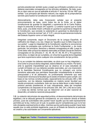 Seguir en: Twitter / Facebook / www.temasycomentarios.com.co
5
período presidencial, también quiso y exigió que el Estado cumpliera con sus
deberes esenciales consagrados en los artículos señalados. Se trata, pues,
de un claro caso en que es aplicable el artículo 4° de la ley 153 de 1887 que
señala: "Los principios del derecho natural y las reglas de la jurisprudencia
servirán para ilustrar la Constitución en casos dudosos".
Adicionalmente, debe esta Corporación señalar que el presente
pronunciamiento se basa, como todos los de la Corte, en el deber
constitucional de guardar la integridad y supremacía de la Carta Política,
según lo prescribe el artículo 241 superior. Lo anterior supone que la Corte
tiene, pues, una doble misión unificada en guardar la supremacía integral de
la Constitución, que consiste no solamente en garantizar la efectividad de
ésta como "norma de normas" (art. 4° C.P.), sino en la permanencia incólume
del Estatuto Superior como un todo integral.
Integridad comprende, según el Diccionario de la Lengua Española, el
calificativo de íntegro; a su vez, íntegro es "aquello a que no falta ninguna de
sus partes". Luego la integridad de la Constitución significa la concurrencia
de todos los preceptos que conforman la Carta Fundamental. y, de modo
particular, los principios, derechos y deberes consagrados en ella. Luego la
Corte debe velar porque los deberes esenciales al Estado Social de Derecho
consagrados en los artículos 2°, 42, 44, 46, 47, 48, 49, 67 y 79 superiores,
entre otros, no dejen de ser cumplidos, en virtud de la guarda de la integridad
que tiene supremacía sobre cualquier otra consideración de tipo jurídico.
Si no se cumplen los deberes esenciales, es obvio que no hay integridad; y
si la Corte no procura dicha integridad, estaría faltando a su misión. Por tanto,
ante la aparente imposibilidad que se observa en el caso estudiado de
cumplir el Estado con sus deberes sociales esenciales, por una imprevisión
de la Asamblea Nacional Constituyente que no consagró una norma
transitoria adecuada que permitiera desarrollar inmediatamente el sistema
presupuestal y el de planeación, es jurídicamente coherente que esta
Corporación reconozca la facultad que le asiste al Gobierno para cumplir, con
base en las normas constitucionales, especialmente los artículos 365 y 366
superiores, con los deberes inaplazables en materia social; facultad que
resulta provisional y subsidiaria, toda vez que se debe llevar a cabo hasta el
próximo período presidencial, el cual, naturalmente, debe dar inmediato
cumplimiento a lo dispuesto en los artículos 339, 340, 341 y 342 de la Carta,
y a todas las demás normas que se relacionen con el plan nacional de
desarrollo y el sistema nacional presupuestal.”.
1.2. La violación del principio de seguridad jurídica, el desconocimiento del principio de
legalidad y de la cláusula general de competencia, es una violación directa al debido
proceso, pues las autoridades sólo pueden hacer aquello que les esté expresamente
permitido por la ley; motivo por el cual, no pueden asumir competencias que no le han
sido otorgadas expresamente en ellas, mientras que los particulares pueden hacer todo
aquello que no esté prohibido legalmente, pues en el Estado de Derecho el particular
es creativo y las autoridades son únicamente aplicativas.
 