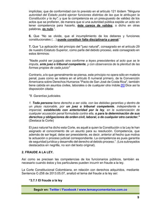 Seguir en: Twitter / Facebook / www.temasycomentarios.com.co
9
implícitas; que de conformidad con lo previsto en el artículo 121 ibídem "Ninguna
autoridad del Estado podrá ejercer funciones distintas de las que le atribuyen la
Constitución y la ley"; y que la competencia es un presupuesto de validez de los
actos que se profieren, de manera que si una autoridad pública expide un acto sin
tener competencia para hacerlo, éste carece de validez, o dicho en otras
palabras, es nulo.”.
6. Que “No se olvide, que el incumplimiento de los deberes y funciones
constitucionales (…) puede constituir falta disciplinaria y penal.”
7. Que “La aplicación del principio del "juez natural", consagrado en el artículo 29
de nuestro Estatuto Superior, como parte del debido proceso, está consagrado en
estos términos:
"Nadie podrá ser juzgado sino conforme a leyes preexistentes al acto que se le
imputa, ante juez o tribunal competente, y con observancia de la plenitud de las
formas propias de cada juicio"
Contrario, a lo que generalmente se piensa, este principio no opera sólo en materia
penal, pues como se reitera en el artículo 8 numeral primero, de la Convención
Americana sobre Derechos Humanos "Pacto de San José de Costa Rica", también
tiene cabida en asuntos civiles, laborales o de cualquier otra índole.[1] Dice así la
disposición citada:
"8. Garantías judiciales.
1. Toda persona tiene derecho a ser oída, con las debidas garantías y dentro de
un plazo razonable, por un juez o tribunal competente, independiente e
imparcial, establecido con anterioridad por la ley, en la sustanciación de
cualquier acusación penal formulada contra ella, o para la determinación de sus
derechos y obligaciones de orden civil, laboral, o de cualquier otro carácter."
(Destaca la Corte)
El juez natural ha dicho esta Corte, es aquél a quien la Constitución o la Ley le han
asignado el conocimiento de un asunto para su resolución. Competencia, que
además de ser legal, debe ser preexistente, es decir, anterior al hecho que motiva
la actuación o proceso judicial correspondiente. La competencia es pues garantía
de seguridad jurídica y desarrollo del derecho al debido proceso.”. (Los subrayados
destacados en negrilla, no son del texto original).
2. FRAUDE A LA LEY.
Así como se precisan las competencias de los funcionarios públicos, también es
necesario cuando éstos y los particulares pueden incurrir en fraude a la ley.
La Corte Constitucional Colombiana, en relación con derechos adquiridos, mediante
Sentencia C-258 de 2013.05.07, analizó el tema del fraude a la ley así:
“3.7.1 El fraude a la ley
 
