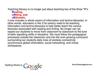 Teaching literacy is no longer just about teaching two of the three "R"s  R eading,  w R iting, and  a R ithmetic ,  it now includes a whole swarm of information and techno-literacies. In other words, educators in the 21st century need to be teaching information and techno-literacies to help better teach the various literacies associated with reading and writing. No longer can we expect our students to move from classroom to classroom to the tune of bells signalling shifts in discipline. We must follow the pedagogical processes outside the classroom and into the ever-growing curriculum surrounding our students daily lives of wireless connectivity, synchronous global information, social networking, and virtual workspaces.  Getting Wired w/ [email_address] 