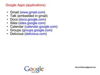 Google Apps (applications)   Gmail ( www.gmail.com ) Talk (embedded in gmail) Docs ( docs.google.com ) Sites ( sites.google.com ) Calendar ( calendar.google.com ) Groups ( groups.google.com ) Delicious ( delicious.com ) [email_address] 