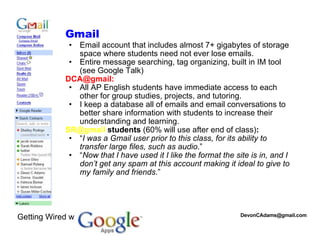 [email_address] Gmail  Email account that includes almost 7+ gigabytes of storage space where students need not ever lose emails. Entire message searching, tag organizing, built in IM tool (see Google Talk)  DCA@gmail: All AP English students have immediate access to each other for group studies, projects, and tutoring.  I keep a database all of emails and email conversations to better share information with students to increase their understanding and learning.  SR@gmail  students  (60% will use after end of class) : “ I was a Gmail user prior to this class, for its ability to transfer large files, such as audio .” “ Now that I have used it I like the format the site is in, and I don’t get any spam at this account making it ideal to give to my family and friends .” Getting Wired w/ 