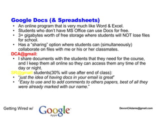 Getting Wired w/   Google Docs (& Spreadsheets) ‏ An online program that is very much like Word & Excel. Students who don’t have MS Office can use Docs for free. 3+ gigabytes worth of free storage where students will NOT lose files for school. Has a “sharing” option where students can (simultaneously) collaborate on files with me or his or her classmates.  DCA@gmail: I share documents with the students that they need for the course, and I keep them all online so they can access them any time of the day or night. SR@gmail  students(30% will use after end of class): “ just the idea of having docs in your email is great ” “ Easy to use and to add comments to others papers, best of all they were already marked with our name .” [email_address] 