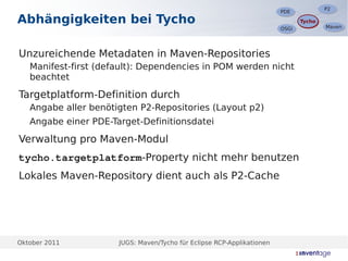 P2
                                                                                       P2
                                                                        PDE
                                                                        PDE
Abhängigkeiten bei Tycho                                                       Tycho
                                                                               Tycho
                                                                                       Maven
                                                                                       Maven
                                                                        OSGi
                                                                        OSGi




Unzureichende Metadaten in Maven-Repositories
   Manifest-first (default): Dependencies in POM werden nicht
   beachtet

Targetplatform-Definition durch
   Angabe aller benötigten P2-Repositories (Layout p2)
   Angabe einer PDE-Target-Definitionsdatei

Verwaltung pro Maven-Modul
tycho.targetplatform-Property nicht mehr benutzen
Lokales Maven-Repository dient auch als P2-Cache




Oktober 2011          JUGS: Maven/Tycho für Eclipse RCP-Applikationen
 