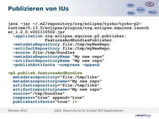 P2
                                                                                   P2
                                                                    PDE
                                                                    PDE
Publizieren von IUs                                                        Tycho
                                                                           Tycho
                                                                                   Maven
                                                                                   Maven
                                                                    OSGi
                                                                    OSGi



java -jar ~/.m2/repository/org/eclipse/tycho/tycho-p2-
runtime/0.13.0/eclipse/plugins/org.eclipse.equinox.launch
er_1.2.0.v201110502.jar
  -application org.eclipse.equinox.p2.publisher.
               FeaturesAndBundlesPublisher
  -metadataRepository file:/tmp/myNewRepo
  -artifactRepository file:/tmp/myNewRepo
  -source file:/tmp/bundles
  -metadataRepositoryName "My new repo"
  -artifactRepositoryName "My new repo"
  -publishArtifacts -compress -append

<p2.publish.featuresAndBundles
  metadatarepository="file:/tmp/libs"
  metadatarepositoryname="My new repo"
  artifactrepository="file:/tmp/libs"
  artifactrepositoryname="My new repo"
  source=”/tmp/bundles"
  compress=”true” append="true"
  publishartifacts="true" />

Oktober 2011      JUGS: Maven/Tycho für Eclipse RCP-Applikationen
 
