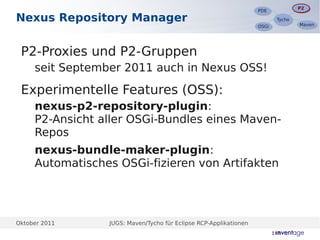 P2
                                                                                   P2
                                                                    PDE
                                                                    PDE
Nexus Repository Manager                                                   Tycho
                                                                           Tycho
                                                                                   Maven
                                                                                   Maven
                                                                    OSGi
                                                                    OSGi




 P2-Proxies und P2-Gruppen
  –




      seit September 2011 auch in Nexus OSS!

 Experimentelle Features (OSS):
  –




      nexus-p2-repository-plugin:
      P2-Ansicht aller OSGi-Bundles eines Maven-
      Repos
  –




      nexus-bundle-maker-plugin:
      Automatisches OSGi-fizieren von Artifakten




Oktober 2011      JUGS: Maven/Tycho für Eclipse RCP-Applikationen
 