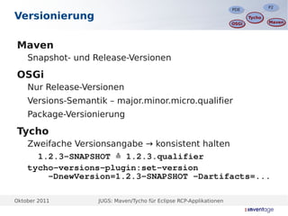 P2
                                                                                     P2
                                                                      PDE
                                                                      PDE
Versionierung                                                                Tycho
                                                                             Tycho
                                                                                     Maven
                                                                                     Maven
                                                                      OSGi
                                                                      OSGi




Maven
    Snapshot- und Release-Versionen

OSGi
    Nur Release-Versionen
    Versions-Semantik – major.minor.micro.qualifier
    Package-Versionierung

Tycho
    Zweifache Versionsangabe → konsistent halten
      1.2.3-SNAPSHOT ≙ 1.2.3.qualifier
    tycho-versions-plugin:set-version
        -DnewVersion=1.2.3-SNAPSHOT -Dartifacts=...

Oktober 2011        JUGS: Maven/Tycho für Eclipse RCP-Applikationen
 