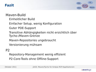 P2
                                                                                      P2
                                                                       PDE
                                                                       PDE
Fazit                                                                         Tycho
                                                                              Tycho
                                                                                      Maven
                                                                                      Maven
                                                                       OSGi
                                                                       OSGi




Maven-Build
    Einheitlicher Build
    Einfacher Setup, wenig Konfiguration
    Guter PDE-Support
    Transitive Abhängigkeiten nicht ersichtlich über
    Tycho-/Maven-Grenze
    Maven-Repositories ungebraucht
    Versionierung mühsam

P2
    Repository-Management wenig effizient
    P2-Core-Tools ohne Offline-Support

Oktober 2011         JUGS: Maven/Tycho für Eclipse RCP-Applikationen
 