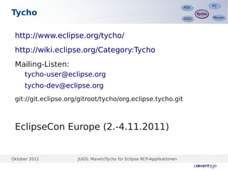 P2
                                                                                       P2
                                                                        PDE
                                                                        PDE
Tycho                                                                          Tycho
                                                                               Tycho
                                                                                       Maven
                                                                                       Maven
                                                                        OSGi
                                                                        OSGi




 http://www.eclipse.org/tycho/
 http://wiki.eclipse.org/Category:Tycho
 Mailing-Listen:
  –




      tycho-user@eclipse.org
  –




      tycho-dev@eclipse.org
 git://git.eclipse.org/gitroot/tycho/org.eclipse.tycho.git



 EclipseCon Europe (2.-4.11.2011)


Oktober 2011          JUGS: Maven/Tycho für Eclipse RCP-Applikationen
 