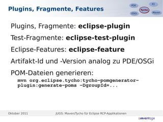 P2
                                                                                  P2
                                                                   PDE
                                                                   PDE
Plugins, Fragmente, Features                                              Tycho
                                                                          Tycho
                                                                                  Maven
                                                                                  Maven
                                                                   OSGi
                                                                   OSGi




 Plugins, Fragmente: eclipse-plugin
 Test-Fragmente: eclipse-test-plugin
 Eclipse-Features: eclipse-feature
 Artifakt-Id und -Version analog zu PDE/OSGi
 POM-Dateien generieren:
     mvn org.eclipse.tycho:tycho-pomgenerator-
     plugin:generate-poms -DgroupId=...




Oktober 2011     JUGS: Maven/Tycho für Eclipse RCP-Applikationen
 