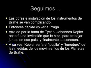 Seguimos… Las obras e instalación de los instrumentos de Brahe se van complicando. Entonces decide volver a Praga. Atraído por la fama de Tycho, Johannes Kepler aceptó una invitación que le hizo, para trabajar juntos en ese país, y finalmente se conocen. A su vez, Kepler sería el “pupilo” y “heredero” de las medidas de los movimientos de los Planetas de Brahe. 