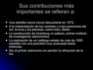 Sus contribuciones más importantes se refieren a:  Una estrella nueva (nova) descubierta en 1572. A la interpretación de los cometas y a las posiciones del sol, la luna y los planetas, sobre todo, Marte. La construcción de Uraniborg un palacio, primer instituto de investigación astronómica. La realización de un catálogo estelar de más de 1000 estrellas con una precisión muy avanzada hasta entonces. Ser el primer astrónomo en percibir la refracción de la luz. 