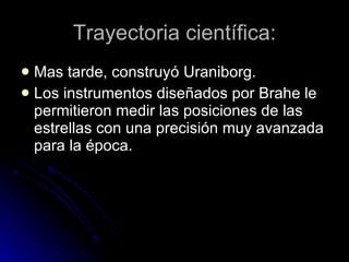Trayectoria científica: Mas tarde, construyó Uraniborg. Los instrumentos diseñados por Brahe le permitieron medir las posiciones de las estrellas con una precisión muy avanzada para la época. 
