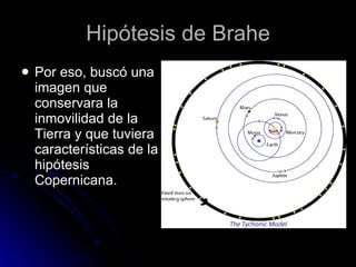 Hipótesis de Brahe Por eso, buscó una imagen que conservara la inmovilidad de la Tierra y que tuviera características de la hipótesis Copernicana. 